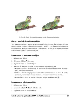 O objeto da direita foi aguçado para que as bordas ficassem mais definidas.

Alterar a aparência da moldura do objeto
Você pode personalizar a aparência da marca de seleção do objeto alterando sua cor e seu
valor de limiar. Alterar o valor de limiar da marca modifica a localização do limite visual
do objeto ativo. Você pode ainda alterar a cor da marca de seleção do objeto para torná-
la mais visível contra o fundo da imagem.

Para enevoar as bordas de um objeto
1 Selecione um objeto.
2 Clique em Objeto         Enevoar.
3 Digite um valor na caixa Largura.
4 Na caixa de listagem Bordas, escolha uma das seguintes opções:
  • Linear — altera a transparência da borda, em incrementos uniformes, do início
    até o fim da seção enevoada.
  • Curvo — resulta em pequenos incrementos de transparência no início da borda
    enevoada, incrementos maiores no meio e pequenos incrementos no fim.
  Para visualizar o efeito na janela de imagem, clique em Visualizar .

Para esbater a orla de um objeto
1 Selecione um objeto.
2 Clique em Objeto         Mate      Esbater orla.
3 Digite um valor na caixa Largura.


Suíte de aplicativos gráficos CorelDRAW X4: Modificar objetos                             433
 