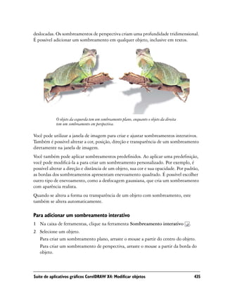 deslocadas. Os sombreamentos de perspectiva criam uma profundidade tridimensional.
É possível adicionar um sombreamento em qualquer objeto, inclusive em textos.




            O objeto da esquerda tem um sombreamento plano, enquanto o objeto da direita
            tem um sombreamento em perspectiva.

Você pode utilizar a janela de imagem para criar e ajustar sombreamentos interativos.
Também é possível alterar a cor, posição, direção e transparência de um sombreamento
diretamente na janela de imagem.
Você também pode aplicar sombreamentos predefinidos. Ao aplicar uma predefinição,
você pode modificá-la a para criar um sombreamento personalizado. Por exemplo, é
possível alterar a direção e distância de um objeto, sua cor e sua opacidade. Por padrão,
as bordas dos sombreamentos apresentam enevoamento quadrado. É possível escolher
outro tipo de enevoamento, como a desfocagem gaussiana, que cria um sombreamento
com aparência realista.
Quando se altera a forma ou transparência de um objeto com sombreamento, este
também se altera automaticamente.

Para adicionar um sombreamento interativo
1 Na caixa de ferramentas, clique na ferramenta Sombreamento interativo                    .
2 Selecione um objeto.
  Para criar um sombreamento plano, arraste o mouse a partir do centro do objeto.
  Para criar um sombreamento de perspectiva, arraste o mouse a partir da borda do
  objeto.



Suíte de aplicativos gráficos CorelDRAW X4: Modificar objetos                                  435
 