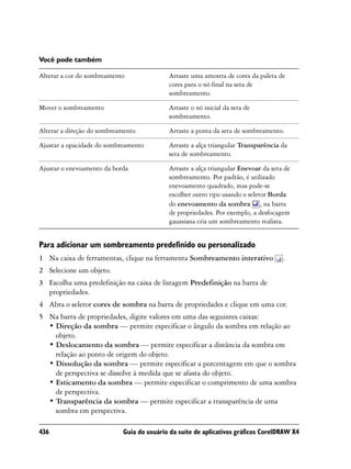 Você pode também

Alterar a cor do sombreamento              Arraste uma amostra de cores da paleta de
                                           cores para o nó final na seta de
                                           sombreamento.

Mover o sombreamento                       Arraste o nó inicial da seta de
                                           sombreamento.

Alterar a direção do sombreamento          Arraste a ponta da seta de sombreamento.

Ajustar a opacidade do sombreamento        Arraste a alça triangular Transparência da
                                           seta de sombreamento.

Ajustar o enevoamento da borda             Arraste a alça triangular Enevoar da seta de
                                           sombreamento. Por padrão, é utilizado
                                           enevoamento quadrado, mas pode-se
                                           escolher outro tipo usando o seletor Borda
                                           do enevoamento da sombra , na barra
                                           de propriedades. Por exemplo, a desfocagem
                                           gaussiana cria um sombreamento realista.


Para adicionar um sombreamento predefinido ou personalizado
1 Na caixa de ferramentas, clique na ferramenta Sombreamento interativo             .
2 Selecione um objeto.
3 Escolha uma predefinição na caixa de listagem Predefinição na barra de
  propriedades.
4 Abra o seletor cores de sombra na barra de propriedades e clique em uma cor.
5 Na barra de propriedades, digite valores em uma das seguintes caixas:
  • Direção da sombra — permite especificar o ângulo da sombra em relação ao
    objeto.
  • Deslocamento da sombra — permite especificar a distância da sombra em
    relação ao ponto de origem do objeto.
  • Dissolução da sombra — permite especificar a porcentagem em que o sombra
    de perspectiva se dissolve à medida que se afasta do objeto.
  • Esticamento da sombra — permite especificar o comprimento de uma sombra
    de perspectiva.
  • Transparência da sombra — permite especificar a transparência de uma
    sombra em perspectiva.

436                         Guia do usuário da suíte de aplicativos gráficos CorelDRAW X4
 