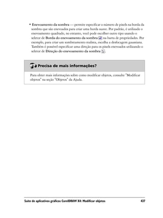 • Enevoamento da sombra — permite especificar o número de pixels na borda da
    sombra que são enevoados para criar uma borda suave. Por padrão, é utilizado o
    enevoamento quadrado, no entanto, você pode escolher outro tipo usando o
    seletor de Borda do enevoamento da sombra na barra de propriedades. Por
    exemplo, para criar um sombreamento realista, escolha a desfocagem gaussiana.
    Também é possível especificar uma direção para os pixels enevoados utilizando o
    seletor de Direção do enevoamento da sombra .



          Precisa de mais informações?

    Para obter mais informações sobre como modificar objetos, consulte "Modificar
    objetos" na seção "Objetos" da Ajuda.




Suíte de aplicativos gráficos CorelDRAW X4: Modificar objetos                       437
 