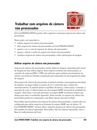Trabalhar com arquivos de câmera
não processados
O Corel PHOTO-PAINT permite abrir, importar e processar arquivos de câmera não
processados.
Nesta seção, você aprenderá a:
• utilizar arquivos de câmera não processados
• abrir arquivos de câmera não processados no Corel PHOTO-PAINT
• ajustar a cor e o tom de arquivos de câmera não processados
• aguçar e reduzir o ruído em arquivos de câmera não processados
• visualizar arquivos de câmera não processados e obter informações da imagem


Utilizar arquivos de câmera não processados
Arquivos de câmera não processados contêm dados de imagem capturados pelo sensor
de imagem de uma câmera digital. Esses arquivos recebem esse nome porque, ao
contrário de arquivos JPEG e TIFF, não sofreram quase nenhum processamento na
câmera e precisam ser editados e preparados para impressão em um programa de edição
de imagens.
Nos arquivos de câmera não processados, é possível controlar o processamento dos dados
da imagem, em lugar utilizar os ajustes de cor e conversões que a câmera faz
automaticamente. É possível ajustar o equilíbrio de branco, a faixa tonal, o contraste, a
saturação de cores e a diferenciação em uma imagem RAW sem perda de qualidade da
imagem. Além disso, você pode processar as imagens RAW novamente sempre que
desejar para obter os resultados esperados. Nesse sentido, os arquivos de câmera não
processados podem ser comparados a um filme exposto mas não revelado.
Para melhor aproveitamento dos arquivos de câmera não processados, a câmera deve ser
configurada para salvar arquivos no formado de arquivo RAW que ela oferece. O
Corel PHOTO-PAINT permite abrir e importar arquivos de câmera não processados
dos modelos de câmera suportados. Para exibir a lista de câmeras suportadas, visite a
Base de conhecimentos da Corel.


Corel PHOTO-PAINT: Trabalhar com arquivos de câmera não processados                   439
 