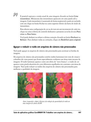 É possível capturar a versão atual de uma imagem clicando no botão Criar
        instantâneo. Miniaturas dos instantâneos aparecem em uma janela sob a
        imagem. Cada instantâneo é numerado de forma seqüencial e pode ser excluído
        com um clique no botão Fechar no canto superior direito da barra de título do
        instantâneo.
        Para alterar uma configuração de cor ou de tom em um incremento de cada vez,
        clique na caixa à direita do controle deslizante e pressione as teclas de seta Para
        cima ou Para baixo.
        Você pode desfazer ou refazer a última correção clicando no botão Desfazer ou
        Refazer. Para desfazer todas as correções, clique em Redefinir para original.


Aguçar e reduzir o ruído em arquivos de câmera não processados
Você pode aguçar os arquivos de câmera não processados para acentuar as bordas da
imagem.
Os arquivos de câmera não processados contêm ruídos luminosos (em tons de cinza) e
coloridos (de cores puras) que ficam especialmente evidentes nas áreas mais escuras da
imagem. O ruído luminoso aparece como um efeito de “neve branca”; o ruído de cor
aparece como pixels aleatórios de cores diferentes espalhados em contraste com áreas da
imagem. Você pode reduzir os ruídos dos arquivos de câmera não processados para
melhorar a qualidade da imagem.




            Antes (esquerda) e depois (direita) da redução da quantidade de ruído em
            uma imagem de câmera RAW



Suíte de aplicativos gráficos CorelDRAW X4: Trabalhar com arquivos de câmera...         447
 