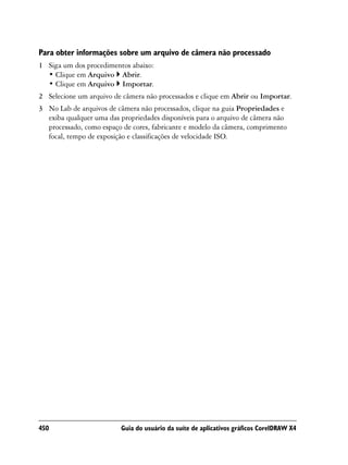 Para obter informações sobre um arquivo de câmera não processado
1 Siga um dos procedimentos abaixo:
  • Clique em Arquivo Abrir.
  • Clique em Arquivo Importar.
2 Selecione um arquivo de câmera não processados e clique em Abrir ou Importar.
3 No Lab de arquivos de câmera não processados, clique na guia Propriedades e
  exiba qualquer uma das propriedades disponíveis para o arquivo de câmera não
  processado, como espaço de cores, fabricante e modelo da câmera, comprimento
  focal, tempo de exposição e classificações de velocidade ISO.




450                      Guia do usuário da suíte de aplicativos gráficos CorelDRAW X4
 