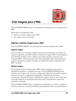 Criar imagens para a Web
O Corel PHOTO-PAINT fornece as ferramentas necessárias para criar imagens para a
Web.
Nesta seção, você aprenderá sobre:
• exportar e otimizar imagens para a Web
• criar e editar efeitos de ativação


Exportar e otimizar imagens para a Web
No Corel PHOTO-PAINT, você pode exportar e otimizar imagens para a Web.
Exportar imagens
Antes de utilizar uma imagem na Web, é necessário exportá-la para um formato de
arquivo compatível, como GIF ou JPEG. O formato de arquivo GIF é o mais adequado
para desenhos de linhas, texto e imagens com bordas aguçadas ou poucas cores,
enquanto JPEG é melhor para fotos. Para obter informações sobre esses formatos de
arquivo e alternativas, consulte “Escolher um formato de arquivo compatível com a
Web” na Ajuda.

Otimizar imagens
Você também otimiza a imagem para a Web antes de exportá-la, para ajustar a
qualidade de exibição e o tamanho do arquivo. O Corel PHOTO-PAINT permite
visualizar uma imagem com até quatro configurações diferentes. É possível comparar
formatos de arquivo, configurações predefinidas, velocidades de download,
compactação, tamanho do arquivo, qualidade de imagem e faixa de cores. Além disso,
você pode examinar as visualizações aplicando zoom e enquadramento dentro das
janelas de visualização.
O Corel PHOTO-PAINT oferece configurações predefinidas, no entanto, é possível
editá-las e adicionar ou excluir predefinições personalizadas. Uma vez especificadas as


Corel PHOTO-PAINT: Criar imagens para a Web                                          451
 