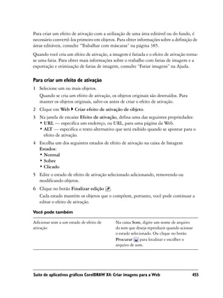 Para criar um efeito de ativação com a utilização de uma área editável ou do fundo, é
necessário convertê-los primeiro em objetos. Para obter informações sobre a definição de
áreas editáveis, consulte “Trabalhar com máscaras” na página 385.
Quando você cria um efeito de ativação, a imagem é fatiada e o efeito de ativação torna-
se uma fatia. Para obter mais informações sobre o trabalho com fatias de imagem e a
exportação e otimização de fatias de imagem, consulte “Fatiar imagens” na Ajuda.

Para criar um efeito de ativação
1 Selecione um ou mais objetos.
  Quando se cria um efeito de ativação, os objetos originais são destruídos. Para
  manter os objetos originais, salve-os antes de criar o efeito de ativação.
2 Clique em Web        Criar efeito de ativação de objeto.
3 Na janela de encaixe Efeito de ativação, defina uma das seguintes propriedades:
  • URL — especifica um endereço, ou URL, para uma página da Web.
  • ALT — especifica o texto alternativo que será exibido quando se apontar para o
    efeito de ativação.
4 Escolha um dos seguintes estados de efeito de ativação na caixa de listagem
  Estados:
  • Normal
  • Sobre
  • Clicado
5 Edite o estado de efeito de ativação selecionado adicionando, removendo ou
  modificando objetos.
6 Clique no botão Finalizar edição .
  Cada estado mantém os objetos que o compõem, portanto, você pode continuar a
  editar o efeito de ativação.

Você pode também

Adicionar som a um estado de efeito de      Na caixa Som, digite um nome de arquivo
ativação                                    do som que deseja reproduzir quando acionar
                                            o estado selecionado. Ou clique no botão
                                            Procurar       para localizar e escolher o
                                            arquivo de som.




Suíte de aplicativos gráficos CorelDRAW X4: Criar imagens para a Web                  455
 