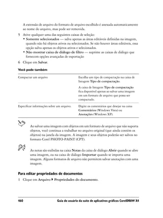 A extensão de arquivo do formato de arquivo escolhido é anexada automaticamente
   ao nome do arquivo, mas pode ser removida.
5 Ative qualquer uma das seguintes caixas de seleção:
  • Somente selecionados — salva apenas as áreas editáveis definidas na imagem,
    quando não há objetos ativos ou selecionados. Se não houver áreas editáveis, essa
    opção salva apenas os objetos ativos e selecionados.
  • Não mostrar caixa de diálogo de filtro — suprime as caixas de diálogo que
    fornecem opções avançadas de exportação
6 Clique em Salvar.

Você pode também

Compactar um arquivo                         Escolha um tipo de compactação na caixa de
                                             listagem Tipo de compactação.
                                             A caixa de listagem Tipo de compactação
                                             fica disponível apenas ao salvar uma imagem
                                             em um formato de arquivo que possa ser
                                             compactado.

Especificar informações sobre um arquivo.    Digite os comentários que desejar na caixa
                                             Comentários (Windows Vista) ou
                                             Anotações (Windows XP).


         Ao salvar uma imagem com objetos em um formato de arquivo que não suporta
         objetos, você continua a trabalhar no arquivo original (que ainda contém os
         objetos) na janela da imagem. A imagem e seus objetos poderão ser salvos no
         formato Corel PHOTO-PAINT (CPT).


         As notas são exibidas na caixa Notas da caixa de diálogo Abrir quando se abre
         uma imagem, ou na caixa de diálogo Importar quando se importa uma
         imagem. Alguns formatos de arquivo não permitem salvar anotações com uma
         imagem.

Para editar propriedades de documentos
1 Clique em Arquivo        Propriedades do documento.




460                           Guia do usuário da suíte de aplicativos gráficos CorelDRAW X4
 