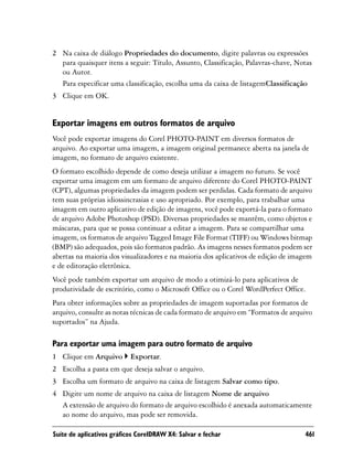 2 Na caixa de diálogo Propriedades do documento, digite palavras ou expressões
  para quaisquer itens a seguir: Título, Assunto, Classificação, Palavras-chave, Notas
  ou Autor.
  Para especificar uma classificação, escolha uma da caixa de listagemClassificação
3 Clique em OK.


Exportar imagens em outros formatos de arquivo
Você pode exportar imagens do Corel PHOTO-PAINT em diversos formatos de
arquivo. Ao exportar uma imagem, a imagem original permanece aberta na janela de
imagem, no formato de arquivo existente.
O formato escolhido depende de como deseja utilizar a imagem no futuro. Se você
exportar uma imagem em um formato de arquivo diferente do Corel PHOTO-PAINT
(CPT), algumas propriedades da imagem podem ser perdidas. Cada formato de arquivo
tem suas próprias idiossincrasias e uso apropriado. Por exemplo, para trabalhar uma
imagem em outro aplicativo de edição de imagens, você pode exportá-la para o formato
de arquivo Adobe Photoshop (PSD). Diversas propriedades se mantêm, como objetos e
máscaras, para que se possa continuar a editar a imagem. Para se compartilhar uma
imagem, os formatos de arquivo Tagged Image File Format (TIFF) ou Windows bitmap
(BMP) são adequados, pois são formatos padrão. As imagens nesses formatos podem ser
abertas na maioria dos visualizadores e na maioria dos aplicativos de edição de imagem
e de editoração eletrônica.
Você pode também exportar um arquivo de modo a otimizá-lo para aplicativos de
produtividade de escritório, como o Microsoft Office ou o Corel WordPerfect Office.
Para obter informações sobre as propriedades de imagem suportadas por formatos de
arquivo, consulte as notas técnicas de cada formato de arquivo em “Formatos de arquivo
suportados” na Ajuda.

Para exportar uma imagem para outro formato de arquivo
1 Clique em Arquivo        Exportar.
2 Escolha a pasta em que deseja salvar o arquivo.
3 Escolha um formato de arquivo na caixa de listagem Salvar como tipo.
4 Digite um nome de arquivo na caixa de listagem Nome de arquivo
  A extensão de arquivo do formato de arquivo escolhido é anexada automaticamente
  ao nome do arquivo, mas pode ser removida.

Suíte de aplicativos gráficos CorelDRAW X4: Salvar e fechar                        461
 