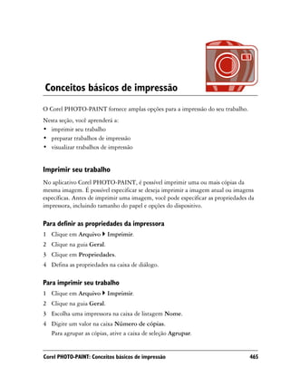 Conceitos básicos de impressão
O Corel PHOTO-PAINT fornece amplas opções para a impressão do seu trabalho.
Nesta seção, você aprenderá a:
• imprimir seu trabalho
• preparar trabalhos de impressão
• visualizar trabalhos de impressão


Imprimir seu trabalho
No aplicativo Corel PHOTO-PAINT, é possível imprimir uma ou mais cópias da
mesma imagem. É possível especificar se deseja imprimir a imagem atual ou imagens
específicas. Antes de imprimir uma imagem, você pode especificar as propriedades da
impressora, incluindo tamanho do papel e opções do dispositivo.

Para definir as propriedades da impressora
1 Clique em Arquivo       Imprimir.
2 Clique na guia Geral.
3 Clique em Propriedades.
4 Defina as propriedades na caixa de diálogo.

Para imprimir seu trabalho
1 Clique em Arquivo       Imprimir.
2 Clique na guia Geral.
3 Escolha uma impressora na caixa de listagem Nome.
4 Digite um valor na caixa Número de cópias.
  Para agrupar as cópias, ative a caixa de seleção Agrupar.


Corel PHOTO-PAINT: Conceitos básicos de impressão                                465
 