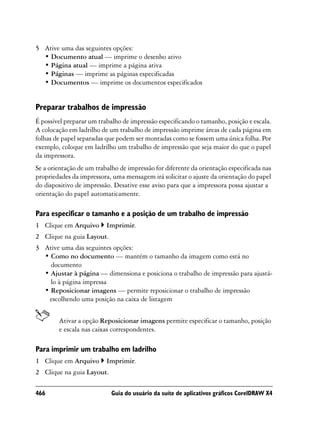 5 Ative uma das seguintes opções:
  • Documento atual — imprime o desenho ativo
  • Página atual — imprime a página ativa
  • Páginas — imprime as páginas especificadas
  • Documentos — imprime os documentos especificados


Preparar trabalhos de impressão
É possível preparar um trabalho de impressão especificando o tamanho, posição e escala.
A colocação em ladrilho de um trabalho de impressão imprime áreas de cada página em
folhas de papel separadas que podem ser montadas como se fossem uma única folha. Por
exemplo, coloque em ladrilho um trabalho de impressão que seja maior do que o papel
da impressora.
Se a orientação de um trabalho de impressão for diferente da orientação especificada nas
propriedades da impressora, uma mensagem irá solicitar o ajuste da orientação do papel
do dispositivo de impressão. Desative esse aviso para que a impressora possa ajustar a
orientação do papel automaticamente.

Para especificar o tamanho e a posição de um trabalho de impressão
1 Clique em Arquivo       Imprimir.
2 Clique na guia Layout.
3 Ative uma das seguintes opções:
  • Como no documento — mantém o tamanho da imagem como está no
    documento
  • Ajustar à página — dimensiona e posiciona o trabalho de impressão para ajustá-
    lo à página impressa
  • Reposicionar imagens — permite reposicionar o trabalho de impressão
   escolhendo uma posição na caixa de listagem


        Ativar a opção Reposicionar imagens permite especificar o tamanho, posição
        e escala nas caixas correspondentes.

Para imprimir um trabalho em ladrilho
1 Clique em Arquivo       Imprimir.
2 Clique na guia Layout.

466                         Guia do usuário da suíte de aplicativos gráficos CorelDRAW X4
 
