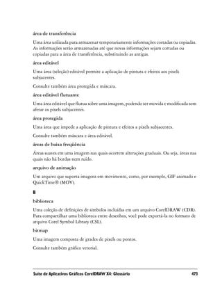 área de transferência
Uma área utilizada para armazenar temporariamente informações cortadas ou copiadas.
As informações serão armazenadas até que novas informações sejam cortadas ou
copiadas para a área de transferência, substituindo as antigas.
área editável
Uma área (seleção) editável permite a aplicação de pintura e efeitos aos pixels
subjacentes.
Consulte também área protegida e máscara.
área editável flutuante
Uma área editável que flutua sobre uma imagem, podendo ser movida e modificada sem
afetar os pixels subjacentes.
área protegida
Uma área que impede a aplicação de pintura e efeitos a pixels subjacentes.
Consulte também máscara e área editável.
áreas de baixa freqüência
Áreas suaves em uma imagem nas quais ocorrem alterações graduais. Ou seja, áreas nas
quais não há bordas nem ruído.
arquivo de animação
Um arquivo que suporta imagens em movimento, como, por exemplo, GIF animado e
QuickTime® (MOV).

B
biblioteca
Uma coleção de definições de símbolos incluídas em um arquivo CorelDRAW (CDR).
Para compartilhar uma biblioteca entre desenhos, você pode exportá-la no formato de
arquivo Corel Symbol Library (CSL).
bitmap
Uma imagem composta de grades de pixels ou pontos.
Consulte também gráfico vetorial.




Suíte de Aplicativos Gráficos CorelDRAW X4: Glossário                             473
 