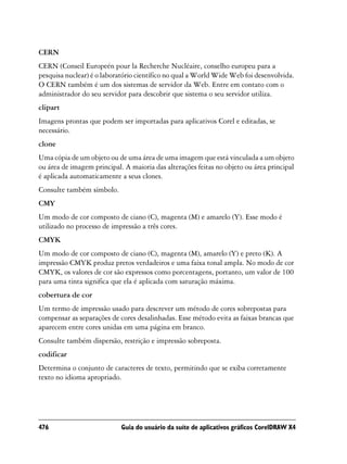 CERN
CERN (Conseil Europeén pour la Recherche Nucléaire, conselho europeu para a
pesquisa nuclear) é o laboratório científico no qual a World Wide Web foi desenvolvida.
O CERN também é um dos sistemas de servidor da Web. Entre em contato com o
administrador do seu servidor para descobrir que sistema o seu servidor utiliza.
clipart
Imagens prontas que podem ser importadas para aplicativos Corel e editadas, se
necessário.
clone
Uma cópia de um objeto ou de uma área de uma imagem que está vinculada a um objeto
ou área de imagem principal. A maioria das alterações feitas no objeto ou área principal
é aplicada automaticamente a seus clones.
Consulte também símbolo.
CMY
Um modo de cor composto de ciano (C), magenta (M) e amarelo (Y). Esse modo é
utilizado no processo de impressão a três cores.
CMYK
Um modo de cor composto de ciano (C), magenta (M), amarelo (Y) e preto (K). A
impressão CMYK produz pretos verdadeiros e uma faixa tonal ampla. No modo de cor
CMYK, os valores de cor são expressos como porcentagens, portanto, um valor de 100
para uma tinta significa que ela é aplicada com saturação máxima.
cobertura de cor
Um termo de impressão usado para descrever um método de cores sobrepostas para
compensar as separações de cores desalinhadas. Esse método evita as faixas brancas que
aparecem entre cores unidas em uma página em branco.
Consulte também dispersão, restrição e impressão sobreposta.
codificar
Determina o conjunto de caracteres de texto, permitindo que se exiba corretamente
texto no idioma apropriado.




476                         Guia do usuário da suíte de aplicativos gráficos CorelDRAW X4
 