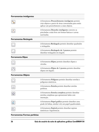 Ferramentas inteligentes

                                 A ferramenta Preenchimento inteligente permite
                                 criar objetos a partir de áreas contornadas para então
                                 aplicar um preenchimento a esses objetos.

                                 A ferramenta Desenho inteligente converte as
                                 pinceladas a mão livre em formas básicas e curvas
                                 suavizadas.

Ferramentas Retângulo

                                 A ferramenta Retângulo permite desenhar quadrados
                                 e retângulos.

                                 A ferramenta Retângulo de 3 pontos permite
                                 desenhar retângulos em ângulo.

Ferramenta Elipse

                                 A ferramenta Elipse permite desenhar elipses e
                                 círculos.

                                 A ferramenta Elipse de 3 pontos permite desenhar
                                 elipses em ângulo.

Ferramentas Objeto

                                 A ferramenta Polígono permite desenhar estrelas e
                                 polígonos simétricos.

                                 A ferramenta Estrela permite desenhar estrelas
                                 perfeitas.

                                 A ferramenta Estrela complexa permite desenhar
                                 estrelas complexas que apresentam lados com
                                 interseção.

                                 A ferramenta Papel gráfico permite desenhar uma
                                 grade de linhas, similar à de um papel quadriculado.

                                 A ferramenta Espiral permite desenhar espirais
                                 simétricas e logarítmicas.

Ferramentas Formas perfeitas


36                         Guia do usuário da suíte de aplicativos gráficos CorelDRAW X4
 