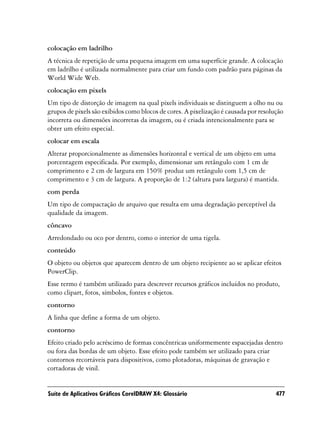 colocação em ladrilho
A técnica de repetição de uma pequena imagem em uma superfície grande. A colocação
em ladrilho é utilizada normalmente para criar um fundo com padrão para páginas da
World Wide Web.
colocação em pixels
Um tipo de distorção de imagem na qual pixels individuais se distinguem a olho nu ou
grupos de pixels são exibidos como blocos de cores. A pixelização é causada por resolução
incorreta ou dimensões incorretas da imagem, ou é criada intencionalmente para se
obter um efeito especial.
colocar em escala
Alterar proporcionalmente as dimensões horizontal e vertical de um objeto em uma
porcentagem especificada. Por exemplo, dimensionar um retângulo com 1 cm de
comprimento e 2 cm de largura em 150% produz um retângulo com 1,5 cm de
comprimento e 3 cm de largura. A proporção de 1:2 (altura para largura) é mantida.
com perda
Um tipo de compactação de arquivo que resulta em uma degradação perceptível da
qualidade da imagem.
côncavo
Arredondado ou oco por dentro, como o interior de uma tigela.
conteúdo
O objeto ou objetos que aparecem dentro de um objeto recipiente ao se aplicar efeitos
PowerClip.
Esse termo é também utilizado para descrever recursos gráficos incluídos no produto,
como clipart, fotos, símbolos, fontes e objetos.
contorno
A linha que define a forma de um objeto.
contorno
Efeito criado pelo acréscimo de formas concêntricas uniformemente espacejadas dentro
ou fora das bordas de um objeto. Esse efeito pode também ser utilizado para criar
contornos recortáveis para dispositivos, como plotadoras, máquinas de gravação e
cortadoras de vinil.


Suíte de Aplicativos Gráficos CorelDRAW X4: Glossário                                 477
 