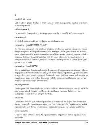 E
efeito de ativação
Um objeto ou grupo de objetos interativos que altera sua aparência quando se clica ou
se aponta para ele.
efeito PowerClip
Uma maneira de organizar objetos que permite colocar um objeto dentro de outro.
enevoamento
O nível de diferenciação nas bordas de um sombreamento.
enquadrar (Corel PHOTO-PAINT)
Movimentar a imagem pela janela de imagem, geralmente quando a imagem é maior
do que sua janela. O enquadramento altera a exibição da imagem da mesma maneira
que a rolagem move a imagem para cima, para baixo, para a esquerda ou para a direita
na janela de imagem. Ao se trabalhar com níveis de ampliação elevados, em que a
imagem inteira não é exibida, enquadra-se rapidamente para ver as partes da imagem
que estavam ocultas.
enquadrar (CorelDRAW)
Mover a página de desenho pela janela de desenho. O enquadramento altera a exibição
de página da mesma maneira que a rolagem move o desenho para cima, para baixo, para
a esquerda ou para a direita na janela de desenho. Ao trabalhar com níveis de ampliação
elevados nos quais nem todo o desenho é exibido, enquadre rapidamente para ver as
partes do desenho ocultas previamente.
entrelaçamento
Em imagens GIF, um método que permite exibir na tela uma imagem baseada na Web
com uma resolução baixa e em blocos. À medida que os dados da imagem são
carregados, a qualidade da imagem melhora.
envelope
Uma forma fechada que pode ser posicionada ao redor de um objeto para alterar sua
forma. Um envelope consiste em segmentos conectados por nós. Depois que o envelope
é posicionado ao redor do objeto, os nós podem ser movidos para alterar sua forma.
espacejamento
O espaço entre linhas de texto. O espacejamento é importante para a legibilidade e a
aparência.

Suíte de Aplicativos Gráficos CorelDRAW X4: Glossário                               481
 