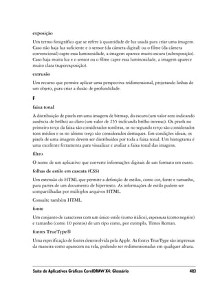 exposição
Um termo fotográfico que se refere à quantidade de luz usada para criar uma imagem.
Caso não haja luz suficiente e o sensor (da câmera digital) ou o filme (da câmera
convencional) capte essa luminosidade, a imagem aparece muito escura (subexposição).
Caso haja muita luz e o sensor ou o filme capte essa luminosidade, a imagem aparece
muito clara (superexposição).
extrusão
Um recurso que permite aplicar uma perspectiva tridimensional, projetando linhas de
um objeto, para criar a ilusão de profundidade.

F
faixa tonal
A distribuição de pixels em uma imagem de bitmap, do escuro (um valor zero indicando
ausência de brilho) ao claro (um valor de 255 indicando brilho intenso). Os pixels no
primeiro terço da faixa são considerados sombras, os no segundo terço são considerados
tons médios e os no último terço são considerados destaques. Em condições ideais, os
pixels de uma imagem devem ser distribuídos por toda a faixa tonal. Um histograma é
uma excelente ferramenta para visualizar e avaliar a faixa tonal das imagens.
filtro
O nome de um aplicativo que converte informações digitais de um formato em outro.
folhas de estilo em cascata (CSS)
Um extensão do HTML que permite a definição de estilos, como cor, fonte e tamanho,
para partes de um documento de hipertexto. As informações de estilo podem ser
compartilhadas por múltiplos arquivos HTML.
Consulte também HTML.
fonte
Um conjunto de caracteres com um único estilo (como itálico), espessura (como negrito)
e tamanho (como 10 pontos) de um tipo como, por exemplo, Times Roman.
fontes TrueType®
Uma especificação de fontes desenvolvida pela Apple. As fontes TrueType são impressas
da maneira como aparecem na tela, podendo ser redimensionadas em qualquer altura.



Suíte de Aplicativos Gráficos CorelDRAW X4: Glossário                              483
 