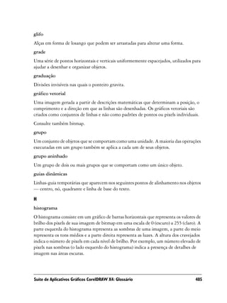 glifo
Alças em forma de losango que podem ser arrastadas para alterar uma forma.
grade
Uma série de pontos horizontais e verticais uniformemente espacejados, utilizados para
ajudar a desenhar e organizar objetos.
graduação
Divisões invisíveis nas quais o ponteiro gravita.
gráfico vetorial
Uma imagem gerada a partir de descrições matemáticas que determinam a posição, o
comprimento e a direção em que as linhas são desenhadas. Os gráficos vetoriais são
criados como conjuntos de linhas e não como padrões de pontos ou pixels individuais.
Consulte também bitmap.
grupo
Um conjunto de objetos que se comportam como uma unidade. A maioria das operações
executadas em um grupo também se aplica a cada um de seus objetos.
grupo aninhado
Um grupo de dois ou mais grupos que se comportam como um único objeto.
guias dinâmicas
Linhas-guia temporárias que aparecem nos seguintes pontos de alinhamento nos objetos
— centro, nó, quadrante e linha de base do texto.

H
histograma
O histograma consiste em um gráfico de barras horizontais que representa os valores de
brilho dos pixels de sua imagem de bitmap em uma escala de 0 (escuro) a 255 (claro). A
parte esquerda do histograma representa as sombras de uma imagem, a parte do meio
representa os tons médios e a parte direita representa as luzes. A altura dos cravejados
indica o número de pixels em cada nível de brilho. Por exemplo, um número elevado de
pixels nas sombras (o lado esquerdo do histograma) indica a presença de detalhes de
imagem nas áreas escuras.




Suíte de Aplicativos Gráficos CorelDRAW X4: Glossário                                485
 