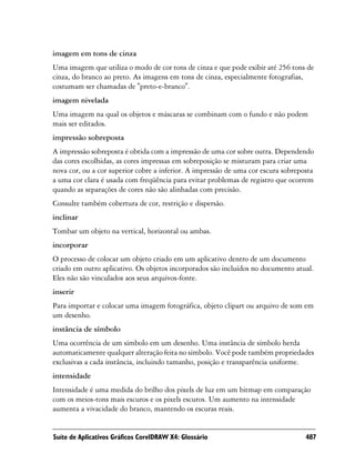 imagem em tons de cinza
Uma imagem que utiliza o modo de cor tons de cinza e que pode exibir até 256 tons de
cinza, do branco ao preto. As imagens em tons de cinza, especialmente fotografias,
costumam ser chamadas de "preto-e-branco".
imagem nivelada
Uma imagem na qual os objetos e máscaras se combinam com o fundo e não podem
mais ser editados.
impressão sobreposta
A impressão sobreposta é obtida com a impressão de uma cor sobre outra. Dependendo
das cores escolhidas, as cores impressas em sobreposição se misturam para criar uma
nova cor, ou a cor superior cobre a inferior. A impressão de uma cor escura sobreposta
a uma cor clara é usada com freqüência para evitar problemas de registro que ocorrem
quando as separações de cores não são alinhadas com precisão.
Consulte também cobertura de cor, restrição e dispersão.
inclinar
Tombar um objeto na vertical, horizontal ou ambas.
incorporar
O processo de colocar um objeto criado em um aplicativo dentro de um documento
criado em outro aplicativo. Os objetos incorporados são incluídos no documento atual.
Eles não são vinculados aos seus arquivos-fonte.
inserir
Para importar e colocar uma imagem fotográfica, objeto clipart ou arquivo de som em
um desenho.
instância de símbolo
Uma ocorrência de um símbolo em um desenho. Uma instância de símbolo herda
automaticamente qualquer alteração feita no símbolo. Você pode também propriedades
exclusivas a cada instância, incluindo tamanho, posição e transparência uniforme.
intensidade
Intensidade é uma medida do brilho dos pixels de luz em um bitmap em comparação
com os meios-tons mais escuros e os pixels escuros. Um aumento na intensidade
aumenta a vivacidade do branco, mantendo os escuras reais.


Suíte de Aplicativos Gráficos CorelDRAW X4: Glossário                              487
 