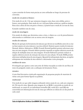 e para controlar de forma mais precisa as cores utilizadas ao longo do processo de
conversão.
modo de cor preto-e-branco
Um modo de cor de 1 bit que armazena imagens como duas cores sólidas, preto e
branco, sem gradações. Esse modo de cor é útil para linhas artísticas e gráficos simples.
Para criar o efeito de foto em preto-e-branco, é possível usar o modo de cor tons de cinza.
Consulte também tons de cinza.
modo de mesclagem
Um estado de edição que determina como a tinta, o objeto ou a cor de preenchimento
selecionados se combinam com as outras cores da imagem.
modos de máscara
Modos de operação da ferramenta de máscara que devem ser escolhidos antes de se criar
ou fazer ajustes em uma máscara e sua área editável. Existem quatro modos de máscara:
Normal, Aditivo, Subtrativo e XOR. O modo Normal (padrão) permite selecionar uma
área em uma imagem. O modo Aditivo permite expandir as regiões editáveis através da
seleção de múltiplas áreas em uma imagem. O modo Subtrativo permite reduzir as
regiões editáveis através da remoção das áreas de uma seleção. O modo XOR permite
selecionar múltiplas áreas de uma imagem. Quando há sobreposição das áreas, as regiões
sobrepostas são excluídas da área editável e adicionadas à área protegida.
moldura de texto
O retângulo que aparece como uma série de linhas tracejadas ao redor de um bloco de
texto de parágrafo criado com a utilização da ferramenta Texto.
mosaico
A arte-final decorativa criada pela organização de pequenas porções de materiais de
várias cores para formar figuras ou padrões.
multicanal
Um modo de cor que exibe imagens utilizando vários canais de cor, cada um composto
de 256 tons de cinza. Quando uma imagem de cor RGB é convertida no modo de cor
multicanal, os canais de cor individuais (vermelho [R], verde [G] e azul [B]) são
convertidos em informações de tons de cinza que refletem os valores de cor dos pixels de
cada canal.




Suíte de Aplicativos Gráficos CorelDRAW X4: Glossário                                  493
 