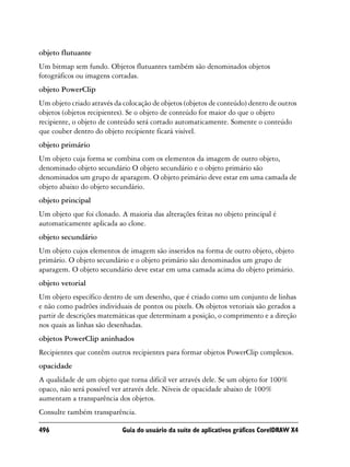 objeto flutuante
Um bitmap sem fundo. Objetos flutuantes também são denominados objetos
fotográficos ou imagens cortadas.
objeto PowerClip
Um objeto criado através da colocação de objetos (objetos de conteúdo) dentro de outros
objetos (objetos recipientes). Se o objeto de conteúdo for maior do que o objeto
recipiente, o objeto de conteúdo será cortado automaticamente. Somente o conteúdo
que couber dentro do objeto recipiente ficará visível.
objeto primário
Um objeto cuja forma se combina com os elementos da imagem de outro objeto,
denominado objeto secundário O objeto secundário e o objeto primário são
denominados um grupo de aparagem. O objeto primário deve estar em uma camada de
objeto abaixo do objeto secundário.
objeto principal
Um objeto que foi clonado. A maioria das alterações feitas no objeto principal é
automaticamente aplicada ao clone.
objeto secundário
Um objeto cujos elementos de imagem são inseridos na forma de outro objeto, objeto
primário. O objeto secundário e o objeto primário são denominados um grupo de
aparagem. O objeto secundário deve estar em uma camada acima do objeto primário.
objeto vetorial
Um objeto específico dentro de um desenho, que é criado como um conjunto de linhas
e não como padrões individuais de pontos ou pixels. Os objetos vetoriais são gerados a
partir de descrições matemáticas que determinam a posição, o comprimento e a direção
nos quais as linhas são desenhadas.
objetos PowerClip aninhados
Recipientes que contêm outros recipientes para formar objetos PowerClip complexos.
opacidade
A qualidade de um objeto que torna difícil ver através dele. Se um objeto for 100%
opaco, não será possível ver através dele. Níveis de opacidade abaixo de 100%
aumentam a transparência dos objetos.
Consulte também transparência.

496                         Guia do usuário da suíte de aplicativos gráficos CorelDRAW X4
 