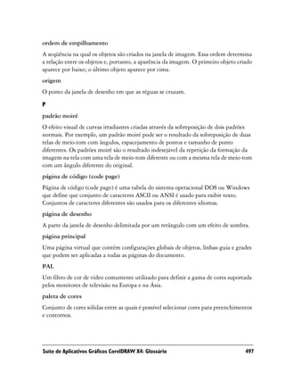 ordem de empilhamento
A seqüência na qual os objetos são criados na janela de imagem. Essa ordem determina
a relação entre os objetos e, portanto, a aparência da imagem. O primeiro objeto criado
aparece por baixo; o último objeto aparece por cima.
origem
O ponto da janela de desenho em que as réguas se cruzam.

P
padrão moiré
O efeito visual de curvas irradiantes criadas através da sobreposição de dois padrões
normais. Por exemplo, um padrão moiré pode ser o resultado da sobreposição de duas
telas de meio-tom com ângulos, espacejamento de pontos e tamanho de ponto
diferentes. Os padrões moiré são o resultado indesejável da repetição da formação da
imagem na tela com uma tela de meio-tom diferente ou com a mesma tela de meio-tom
com um ângulo diferente do original.
página de código (code page)
Página de código (code page) é uma tabela do sistema operacional DOS ou Windows
que define que conjunto de caracteres ASCII ou ANSI é usado para exibir texto.
Conjuntos de caracteres diferentes são usados para os diferentes idiomas.
página de desenho
A parte da janela de desenho delimitada por um retângulo com um efeito de sombra.
página principal
Uma página virtual que contém configurações globais de objetos, linhas-guia e grades
que podem ser aplicadas a todas as páginas do documento.
PAL
Um filtro de cor de vídeo comumente utilizado para definir a gama de cores suportada
pelos monitores de televisão na Europa e na Ásia.
paleta de cores
Conjunto de cores sólidas entre as quais é possível selecionar cores para preenchimentos
e contornos.




Suíte de Aplicativos Gráficos CorelDRAW X4: Glossário                                497
 