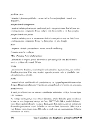 perfil de cores
Uma descrição das capacidades e características de manipulação de cores de um
dispositivo.
perspectiva de dois pontos
Um efeito criado pelo aumento ou diminuição do comprimento de dois lados de um
objeto para criar a impressão de que o objeto está distanciando-se em duas direções.
perspectiva de um ponto
Um efeito criado quando se aumenta ou diminui o comprimento de um lado de um
objeto para criar a impressão de que vai diminuindo em uma direção.
pixel
Um ponto colorido que consiste na menor parte de um bitmap.
Consulte também resolução.
PNG (Portable Network Graphics)
Um formato de arquivo gráfico desenvolvido para exibição on-line. Esse formato
importa gráficos coloridos de 24 bits.
ponta
Um dispositivo de caneta, utilizado junto com uma mesa digitalizadora, que permite
desenhar pinceladas. Uma ponta sensível à pressão permite variar as pinceladas com
alterações sutis na pressão.
ponto
Uma unidade de medida utilizada principalmente em tipografia para definir tamanhos
de tipos. Há aproximadamente 72 pontos em uma polegada e 12 pontos em uma paica.
ponto branco
A medição de branco em um monitor colorido que influencia a exibição dos destaques
e do contraste.
Na correção da imagem, o ponto branco determina o valor do brilho que é considerado
branco em uma imagem de bitmap. No Corel PHOTO-PAINT, é possível definir o
ponto branco para melhorar o contraste da imagem. Por exemplo, em um histograma
de uma imagem com os valores de brilho em uma escala de 0 (escuro) a 255 (claro), se
você definir o ponto branco como 250, todos os pixels com um valor superior a 250 serão
convertidos em branco.

498                         Guia do usuário da suíte de aplicativos gráficos CorelDRAW X4
 