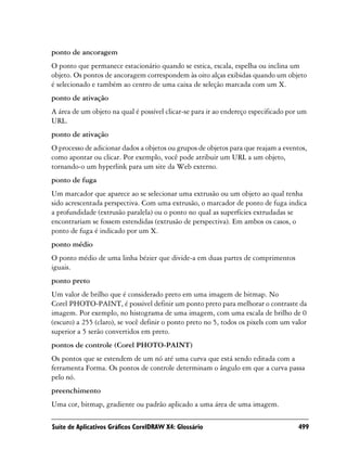 ponto de ancoragem
O ponto que permanece estacionário quando se estica, escala, espelha ou inclina um
objeto. Os pontos de ancoragem correspondem às oito alças exibidas quando um objeto
é selecionado e também ao centro de uma caixa de seleção marcada com um X.
ponto de ativação
A área de um objeto na qual é possível clicar-se para ir ao endereço especificado por um
URL.
ponto de ativação
O processo de adicionar dados a objetos ou grupos de objetos para que reajam a eventos,
como apontar ou clicar. Por exemplo, você pode atribuir um URL a um objeto,
tornando-o um hyperlink para um site da Web externo.
ponto de fuga
Um marcador que aparece ao se selecionar uma extrusão ou um objeto ao qual tenha
sido acrescentada perspectiva. Com uma extrusão, o marcador de ponto de fuga indica
a profundidade (extrusão paralela) ou o ponto no qual as superfícies extrudadas se
encontrariam se fossem estendidas (extrusão de perspectiva). Em ambos os casos, o
ponto de fuga é indicado por um X.
ponto médio
O ponto médio de uma linha bézier que divide-a em duas partes de comprimentos
iguais.
ponto preto
Um valor de brilho que é considerado preto em uma imagem de bitmap. No
Corel PHOTO-PAINT, é possível definir um ponto preto para melhorar o contraste da
imagem. Por exemplo, no histograma de uma imagem, com uma escala de brilho de 0
(escuro) a 255 (claro), se você definir o ponto preto no 5, todos os pixels com um valor
superior a 5 serão convertidos em preto.
pontos de controle (Corel PHOTO-PAINT)
Os pontos que se estendem de um nó até uma curva que está sendo editada com a
ferramenta Forma. Os pontos de controle determinam o ângulo em que a curva passa
pelo nó.
preenchimento
Uma cor, bitmap, gradiente ou padrão aplicado a uma área de uma imagem.

Suíte de Aplicativos Gráficos CorelDRAW X4: Glossário                                499
 