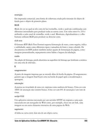 restrição
Em impressão comercial, uma forma de cobertura criada pela extensão do objeto de
fundo para o objeto de primeiro plano.
RGB
Modo de cor no qual as três cores de luz (vermelho, verde e azul) são combinadas com
diferentes intensidades para produzir todas as outras cores. Um valor entre 0 e 255 é
atribuído a cada canal de vermelho, verde e azul. Monitores, digitalizadores e o olho
humano utilizam RGB para produzir ou detectar cores.
rich text
O formato RTF (Rich Text Format) suporta formatação de texto, como negrito, itálico
e sublinhado, assim como diferentes tipos e tamanhos de fonte e texto colorido. Os
documentos em RTF podem também incluir opções de formatação de página, como
margens personalizadas, espaçamento entre linhas e largura da tabulação.
ruído
Na edição de bitmaps, pixels aleatórios na superfície do bitmap que lembram a estática
em uma tela de televisão.
S
sangramento
A parte da imagem impressa que se estende além da borda da página. O sangramento
garante que a imagem final ficará certa na borda do papel após a encadernação e
aparagem.
saturação
A pureza ou vivacidade de uma cor, expressa como ausência de branco. Uma cor com
100% de saturação não contém branco. Uma cor com 0% de saturação é um tom de
cinza.
script CGI
Um aplicativo externo executado por um servidor HTTP em resposta a uma ação
executada em um navegador da Web como, por exemplo, clicar em um link, uma
imagem ou em outro elemento interativo de uma página da Web.
segmento
A linha ou curva entre dois nós de um objeto curvo.


Suíte de Aplicativos Gráficos CorelDRAW X4: Glossário                              503
 