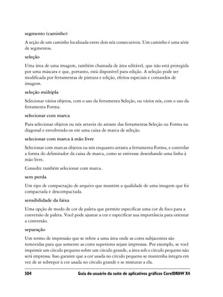 segmento (caminho)
A seção de um caminho localizada entre dois nós consecutivos. Um caminho é uma série
de segmentos.
seleção
Uma área de uma imagem, também chamada de área editável, que não está protegida
por uma máscara e que, portanto, está disponível para edição. A seleção pode ser
modificada por ferramentas de pintura e edição, efeitos especiais e comandos de
imagem.
seleção múltipla
Selecionar vários objetos, com o uso da ferramenta Seleção, ou vários nós, com o uso da
ferramenta Forma.
selecionar com marca
Para selecionar objetos ou nós através do arraste das ferramentas Seleção ou Forma na
diagonal e envolvendo-os em uma caixa de marca de seleção.
selecionar com marca à mão livre
Selecionar com marcas objetos ou nós enquanto arrasta a ferramenta Forma, e controlar
a forma do delimitador da caixa de marca, como se estivesse desenhando uma linha à
mão livre.
Consulte também selecionar com marca.
sem perda
Um tipo de compactação de arquivo que mantém a qualidade de uma imagem que foi
compactada e descompactada.
sensibilidade da faixa
Uma opção de modo de cor de paleta que permite especificar uma cor de foco para a
conversão de paleta. Você pode ajustar a cor e especificar sua importância para orientar
a conversão.
separação
Um termo de impressão que se refere a uma área onde as cores subjacentes são
removidas para que somente as cores superiores sejam impressas. Por exemplo, se você
imprimir um círculo pequeno sobre um círculo grande, a área sob o círculo pequeno não
será impressa. Isso garante que a cor usada no círculo pequeno se mantenha íntegra em
vez de se sobrepor à cor usada no círculo grande e se misturar a ela.

504                         Guia do usuário da suíte de aplicativos gráficos CorelDRAW X4
 