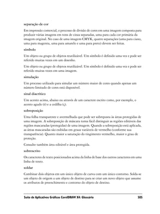 separação de cor
Em impressão comercial, o processo de divisão de cores em uma imagem composta para
produzir várias imagens em tons de cinza separadas, uma para cada cor primária da
imagem original. No caso de uma imagem CMYK, quatro separações (uma para ciano,
uma para magenta, uma para amarelo e uma para preto) devem ser feitas.
símbolo
Um objeto ou grupo de objetos reutilizável. Um símbolo é definido uma vez e pode ser
referido muitas vezes em um desenho.
Um objeto ou grupo de objetos reutilizável. Um símbolo é definido uma vez e pode ser
referido muitas vezes em uma imagem.
simulação
Um processo utilizado para simular um número maior de cores quando apenas um
número limitado de cores está disponível.
sinal diacrítico
Um acento acima, abaixo ou através de um caractere escrito como, por exemplo, o
acento agudo (é) e a cedilha (ç).
sobreposição
Uma folha transparente e avermelhada que pode ser sobreposta às áreas protegidas de
uma imagem. A sobreposição de máscara torna fácil distinguir as regiões editáveis das
regiões mascaradas (protegidas) de uma imagem. Quando a sobreposição está aplicada,
as áreas mascaradas são exibidas em graus variáveis de vermelho (conforme sua
transparência). Quanto maior a saturação do tingimento vermelho, maior o grau de
proteção.
Consulte também área editável e área protegida.
sobrescrito
Os caracteres de texto posicionados acima da linha de base dos outros caracteres em uma
linha de texto.
soldar
Combinar dois objetos em um único objeto de curva com um único contorno. Solda-se
um objeto de origem a um objeto de destino para se criar um novo objeto que assume
os atributos de preenchimento e contorno do objeto de destino.



Suíte de Aplicativos Gráficos CorelDRAW X4: Glossário                               505
 