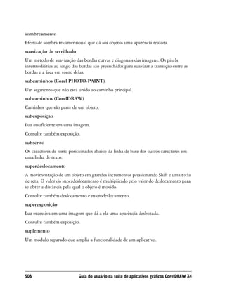 sombreamento
Efeito de sombra tridimensional que dá aos objetos uma aparência realista.
suavização de serrilhado
Um método de suavização das bordas curvas e diagonais das imagens. Os pixels
intermediários ao longo das bordas são preenchidos para suavizar a transição entre as
bordas e a área em torno delas.
subcaminhos (Corel PHOTO-PAINT)
Um segmento que não está unido ao caminho principal.
subcaminhos (CorelDRAW)
Caminhos que são parte de um objeto.
subexposição
Luz insuficiente em uma imagem.
Consulte também exposição.
subscrito
Os caracteres de texto posicionados abaixo da linha de base dos outros caracteres em
uma linha de texto.
superdeslocamento
A movimentação de um objeto em grandes incrementos pressionando Shift e uma tecla
de seta. O valor do superdeslocamento é multiplicado pelo valor do deslocamento para
se obter a distância pela qual o objeto é movido.
Consulte também deslocamento e microdeslocamento.
superexposição
Luz excessiva em uma imagem que dá a ela uma aparência desbotada.
Consulte também exposição.
suplemento
Um módulo separado que amplia a funcionalidade de um aplicativo.




506                         Guia do usuário da suíte de aplicativos gráficos CorelDRAW X4
 