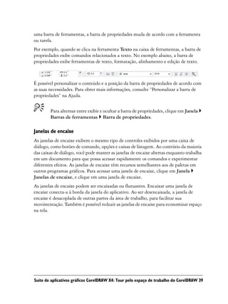 uma barra de ferramentas, a barra de propriedades muda de acordo com a ferramenta
ou tarefa.
Por exemplo, quando se clica na ferramenta Texto na caixa de ferramentas, a barra de
propriedades exibe comandos relacionados a texto. No exemplo abaixo, a barra de
propriedades exibe ferramentas de texto, formatação, alinhamento e edição de texto.



É possível personalizar o conteúdo e a posição da barra de propriedades de acordo com
as suas necessidades. Para obter mais informações, consulte “Personalizar a barra de
propriedades” na Ajuda.


        Para alternar entre exibir e ocultar a barra de propriedades, clique em Janela
        Barras de ferramentas Barra de propriedades.

Janelas de encaixe
As janelas de encaixe exibem o mesmo tipo de controles exibidos por uma caixa de
diálogo, como botões de comando, opções e caixas de listagem. Ao contrário da maioria
das caixas de diálogo, você pode manter as janelas de encaixe abertas enquanto trabalha
em um documento para que possa acessar rapidamente os comandos e experimentar
diferentes efeitos. As janelas de encaixe têm recursos semelhantes aos de paletas em
outros programas gráficos. Para acessar uma janela de encaixe, clique em Janela
Janelas de encaixe, e clique em uma janela de encaixe.
As janelas de encaixe podem ser encaixadas ou flutuantes. Encaixar uma janela de
encaixe conecta-a à borda da janela do aplicativo. Ao ser desencaixada, a janela de
encaixe é desacoplada de outras partes da área de trabalho, para facilitar sua
movimentação. Também é possível reduzir as janelas de encaixe para economizar espaço
na tela.




Suíte de aplicativos gráficos CorelDRAW X4: Tour pelo espaço de trabalho do CorelDRAW 39
 