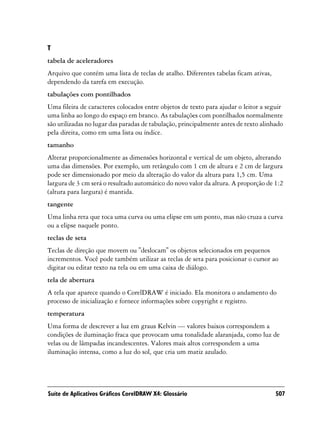 T
tabela de aceleradores
Arquivo que contém uma lista de teclas de atalho. Diferentes tabelas ficam ativas,
dependendo da tarefa em execução.
tabulações com pontilhados
Uma fileira de caracteres colocados entre objetos de texto para ajudar o leitor a seguir
uma linha ao longo do espaço em branco. As tabulações com pontilhados normalmente
são utilizadas no lugar das paradas de tabulação, principalmente antes de texto alinhado
pela direita, como em uma lista ou índice.
tamanho
Alterar proporcionalmente as dimensões horizontal e vertical de um objeto, alterando
uma das dimensões. Por exemplo, um retângulo com 1 cm de altura e 2 cm de largura
pode ser dimensionado por meio da alteração do valor da altura para 1,5 cm. Uma
largura de 3 cm será o resultado automático do novo valor da altura. A proporção de 1:2
(altura para largura) é mantida.
tangente
Uma linha reta que toca uma curva ou uma elipse em um ponto, mas não cruza a curva
ou a elipse naquele ponto.
teclas de seta
Teclas de direção que movem ou "deslocam" os objetos selecionados em pequenos
incrementos. Você pode também utilizar as teclas de seta para posicionar o cursor ao
digitar ou editar texto na tela ou em uma caixa de diálogo.
tela de abertura
A tela que aparece quando o CorelDRAW é iniciado. Ela monitora o andamento do
processo de inicialização e fornece informações sobre copyright e registro.
temperatura
Uma forma de descrever a luz em graus Kelvin — valores baixos correspondem a
condições de iluminação fraca que provocam uma tonalidade alaranjada, como luz de
velas ou de lâmpadas incandescentes. Valores mais altos correspondem a uma
iluminação intensa, como a luz do sol, que cria um matiz azulado.




Suíte de Aplicativos Gráficos CorelDRAW X4: Glossário                                507
 