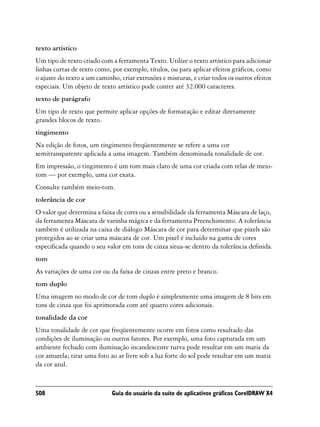 texto artístico
Um tipo de texto criado com a ferramenta Texto. Utilize o texto artístico para adicionar
linhas curtas de texto como, por exemplo, títulos, ou para aplicar efeitos gráficos, como
o ajuste do texto a um caminho, criar extrusões e misturas, e criar todos os outros efeitos
especiais. Um objeto de texto artístico pode conter até 32.000 caracteres.
texto de parágrafo
Um tipo de texto que permite aplicar opções de formatação e editar diretamente
grandes blocos de texto.
tingimento
Na edição de fotos, um tingimento freqüentemente se refere a uma cor
semitransparente aplicada a uma imagem. Também denominada tonalidade de cor.
Em impressão, o tingimento é um tom mais claro de uma cor criada com telas de meio-
tom — por exemplo, uma cor exata.
Consulte também meio-tom.
tolerância de cor
O valor que determina a faixa de cores ou a sensibilidade da ferramenta Máscara de laço,
da ferramenta Máscara de varinha mágica e da ferramenta Preenchimento. A tolerância
também é utilizada na caixa de diálogo Máscara de cor para determinar que pixels são
protegidos ao se criar uma máscara de cor. Um pixel é incluído na gama de cores
especificada quando o seu valor em tons de cinza situa-se dentro da tolerância definida.
tom
As variações de uma cor ou da faixa de cinzas entre preto e branco.
tom duplo
Uma imagem no modo de cor de tom duplo é simplesmente uma imagem de 8 bits em
tons de cinza que foi aprimorada com até quatro cores adicionais.
tonalidade da cor
Uma tonalidade de cor que freqüentemente ocorre em fotos como resultado das
condições de iluminação ou outros fatores. Por exemplo, uma foto capturada em um
ambiente fechado com iluminação incandescente turva pode resultar em um matiz da
cor amarela; tirar uma foto ao ar livre sob a luz forte do sol pode resultar em um matiz
da cor azul.



508                          Guia do usuário da suíte de aplicativos gráficos CorelDRAW X4
 