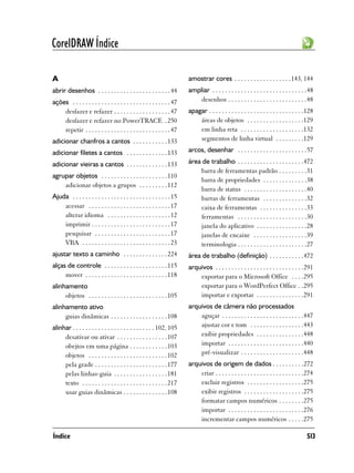 CorelDRAW Índice

A                                                                        amostrar cores . . . . . . . . . . . . . . . . . . 143, 144
abrir desenhos . . . . . . . . . . . . . . . . . . . . . . . 44          ampliar . . . . . . . . . . . . . . . . . . . . . . . . . . . . . .48
ações . . . . . . . . . . . . . . . . . . . . . . . . . . . . . . . 47      desenhos . . . . . . . . . . . . . . . . . . . . . . . . .48
    desfazer e refazer . . . . . . . . . . . . . . . . . . 47            apagar . . . . . . . . . . . . . . . . . . . . . . . . . . . . . .128
    desfazer e refazer no PowerTRACE . 250                                   áreas de objetos . . . . . . . . . . . . . . . . . .129
    repetir . . . . . . . . . . . . . . . . . . . . . . . . . . . 47         em linha reta . . . . . . . . . . . . . . . . . . . .132
adicionar chanfros a cantos . . . . . . . . . . . 133                        segmentos de linha virtual . . . . . . . . .129

adicionar filetes a cantos . . . . . . . . . . . . . 133                 arcos, desenhar . . . . . . . . . . . . . . . . . . . . . .57

adicionar vieiras a cantos . . . . . . . . . . . . . 133                 área de trabalho . . . . . . . . . . . . . . . . . . . . .472
                                                                             barra de ferramentas padrão . . . . . . . . .31
agrupar objetos . . . . . . . . . . . . . . . . . . . . . 110
                                                                             barra de propriedades . . . . . . . . . . . . . .38
    adicionar objetos a grupos . . . . . . . . . 112
                                                                             barra de status . . . . . . . . . . . . . . . . . . . .40
Ajuda . . . . . . . . . . . . . . . . . . . . . . . . . . . . . . . 15       barras de ferramentas . . . . . . . . . . . . . .32
    acessar . . . . . . . . . . . . . . . . . . . . . . . . . . 17           caixa de ferramentas . . . . . . . . . . . . . . .33
    alterar idioma . . . . . . . . . . . . . . . . . . . . 12                ferramentas . . . . . . . . . . . . . . . . . . . . . .30
    imprimir . . . . . . . . . . . . . . . . . . . . . . . . . 17            janela do aplicativo . . . . . . . . . . . . . . . .28
    pesquisar . . . . . . . . . . . . . . . . . . . . . . . . 17             janelas de encaixe . . . . . . . . . . . . . . . . .39
    VBA . . . . . . . . . . . . . . . . . . . . . . . . . . . . 23           terminologia . . . . . . . . . . . . . . . . . . . . . .27
ajustar texto a caminho . . . . . . . . . . . . . . 224                  área de trabalho (definição) . . . . . . . . . . .472
alças de controle . . . . . . . . . . . . . . . . . . . . 115            arquivos . . . . . . . . . . . . . . . . . . . . . . . . . . . .291
     mover . . . . . . . . . . . . . . . . . . . . . . . . . . 118           exportar para o Microsoft Office . . . .295
alinhamento                                                                  exportar para o WordPerfect Office . .295
     objetos . . . . . . . . . . . . . . . . . . . . . . . . . 105           importar e exportar . . . . . . . . . . . . . . .291
alinhamento ativo                                                        arquivos de câmera não processados
     guias dinâmicas . . . . . . . . . . . . . . . . . . 108                 aguçar . . . . . . . . . . . . . . . . . . . . . . . . . .447
alinhar . . . . . . . . . . . . . . . . . . . . . . . . . . 102, 105         ajustar cor e tom . . . . . . . . . . . . . . . . .443
     desativar ou ativar . . . . . . . . . . . . . . . . 107                 exibir propriedades . . . . . . . . . . . . . . .448
     obejtos em uma página . . . . . . . . . . . . 103                       importar . . . . . . . . . . . . . . . . . . . . . . . .440
     objetos . . . . . . . . . . . . . . . . . . . . . . . . . 102           pré-visualizar . . . . . . . . . . . . . . . . . . . .448
     pela grade . . . . . . . . . . . . . . . . . . . . . . . 177        arquivos de origem de dados . . . . . . . . . .272
     pelas linhas-guia . . . . . . . . . . . . . . . . . 181                 criar . . . . . . . . . . . . . . . . . . . . . . . . . . . .274
     texto . . . . . . . . . . . . . . . . . . . . . . . . . . . 217         excluir registros . . . . . . . . . . . . . . . . . .275
     usar guias dinâmicas . . . . . . . . . . . . . . 108                    exibir registros . . . . . . . . . . . . . . . . . . .275
                                                                             formatar campos numéricos . . . . . . . .275
                                                                             importar . . . . . . . . . . . . . . . . . . . . . . . .276
                                                                             incrementar campos numéricos . . . . .275

Índice                                                                                                                                    513
 