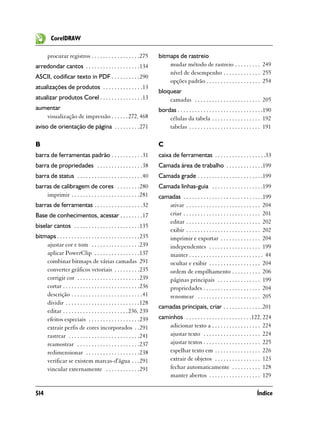 CorelDRAW

       procurar registros . . . . . . . . . . . . . . . . .275         bitmaps de rastreio
arredondar cantos . . . . . . . . . . . . . . . . . . .134                 mudar método de rastreio . . . . . . . . . 249
                                                                           nível de desempenho . . . . . . . . . . . . . 255
ASCII, codificar texto in PDF . . . . . . . . . .290
                                                                           opções padrão . . . . . . . . . . . . . . . . . . . 254
atualizações de produtos . . . . . . . . . . . . . .13
                                                                       bloquear
atualizar produtos Corel . . . . . . . . . . . . . . .13                   camadas . . . . . . . . . . . . . . . . . . . . . . . 205
aumentar                                                               bordas . . . . . . . . . . . . . . . . . . . . . . . . . . . . . .190
   visualização de impressão . . . . . . 272, 468                          células da tabela . . . . . . . . . . . . . . . . . 192
aviso de orientação de página . . . . . . . . .271                         tabelas . . . . . . . . . . . . . . . . . . . . . . . . . 191

B                                                                      C
barra de ferramentas padrão . . . . . . . . . . .31                    caixa de ferramentas . . . . . . . . . . . . . . . . . .33
barra de propriedades . . . . . . . . . . . . . . . .38                Camada área de trabalho . . . . . . . . . . . . .199
barra de status . . . . . . . . . . . . . . . . . . . . . . .40        Camada grade . . . . . . . . . . . . . . . . . . . . . . .199
barras de calibragem de cores . . . . . . . .280                       Camada linhas-guia . . . . . . . . . . . . . . . . . .199
    imprimir . . . . . . . . . . . . . . . . . . . . . . . .281        camadas . . . . . . . . . . . . . . . . . . . . . . . . . . . .199
barras de ferramentas . . . . . . . . . . . . . . . . .32                 ativar . . . . . . . . . . . . . . . . . . . . . . . . . . 204
Base de conhecimentos, acessar . . . . . . . .17                          criar . . . . . . . . . . . . . . . . . . . . . . . . . . . 201
                                                                          editar . . . . . . . . . . . . . . . . . . . . . . . . . . 202
biselar cantos . . . . . . . . . . . . . . . . . . . . . . .135
                                                                          exibir . . . . . . . . . . . . . . . . . . . . . . . . . . 202
bitmaps . . . . . . . . . . . . . . . . . . . . . . . . . . . . .235      imprimir e exportar . . . . . . . . . . . . . . 204
    ajustar cor e tom . . . . . . . . . . . . . . . . .239                independentes . . . . . . . . . . . . . . . . . . 199
    aplicar PowerClip . . . . . . . . . . . . . . . .137                  manter . . . . . . . . . . . . . . . . . . . . . . . . . . 44
    combinar bitmaps de várias camadas 291                                ocultar e exibir . . . . . . . . . . . . . . . . . . 204
    converter gráficos vetoriais . . . . . . . . .235                     ordem de empilhamento . . . . . . . . . . 206
    corrigir cor . . . . . . . . . . . . . . . . . . . . . .239           páginas principais . . . . . . . . . . . . . . . 199
    cortar . . . . . . . . . . . . . . . . . . . . . . . . . . .236       propriedades . . . . . . . . . . . . . . . . . . . . 204
    descrição . . . . . . . . . . . . . . . . . . . . . . . . .41         renomear . . . . . . . . . . . . . . . . . . . . . . 205
    dividir . . . . . . . . . . . . . . . . . . . . . . . . . .128
                                                                       camadas principais, criar . . . . . . . . . . . . . .201
    editar . . . . . . . . . . . . . . . . . . . . . . . 236, 239
    efeitos especiais . . . . . . . . . . . . . . . . . .239           caminhos . . . . . . . . . . . . . . . . . . . . . . .122, 224
    extrair perfis de cores incorporados . .291                            adicionar texto a . . . . . . . . . . . . . . . . . 224
    rastrear . . . . . . . . . . . . . . . . . . . . . . . . .241          ajustar texto . . . . . . . . . . . . . . . . . . . . 224
    reamostrar . . . . . . . . . . . . . . . . . . . . . .237              ajustar textos . . . . . . . . . . . . . . . . . . . . 225
    redimensionar . . . . . . . . . . . . . . . . . . .238                 espelhar texto em . . . . . . . . . . . . . . . . 226
    verificar se existem marcas-d'água . . .291                            extrair de objetos . . . . . . . . . . . . . . . . 123
    vincular externamente . . . . . . . . . . . .291                       fechar automaticamente . . . . . . . . . . 128
                                                                           manter abertos . . . . . . . . . . . . . . . . . . 129

514                                                                                                                                Índice
 