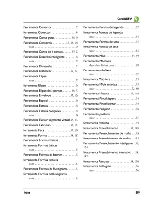 CorelDRAW

Ferramenta Conector . . . . . . . . . . . . . . . . . 35                 Ferramenta Formas de legenda . . . . . . . .37
ferramenta Conector . . . . . . . . . . . . . . . . . 84                 ferramenta Formas de legenda
Ferramenta Conta-gotas . . . . . . . . . . . 38, 98                           usar . . . . . . . . . . . . . . . . . . . . . . . . . . . . .63
Ferramenta Contorno . . . . . . . . . 37, 38, 158                        Ferramenta Formas de seta . . . . . . . . . . . .37
    usar . . . . . . . . . . . . . . . . . . . . . . . . . . . . . 76    ferramenta Formas de seta
Ferramenta Curva de 3 pontos . . . . . . 35, 72                               usar . . . . . . . . . . . . . . . . . . . . . . . . . . . . .63
Ferramenta Desenho inteligente . . . . . . . 36                          Ferramenta Mão . . . . . . . . . . . . . . . . . . . 35, 49
    usar . . . . . . . . . . . . . . . . . . . . . . . . . . . . . 65    Ferramenta Mão livre
Ferramenta Dimensão . . . . . . . . . . . . . . . . 35                       desenhar linhas com . . . . . . . . . . . . . . .69
Ferramenta Distorcer . . . . . . . . . . . . . 37, 124                   Ferramenta mão livre
                                                                             usar . . . . . . . . . . . . . . . . . . . . . . . . . . . . .67
Ferramenta Elipse
    usar . . . . . . . . . . . . . . . . . . . . . . . . . . . . . 57    ferramenta Mão livre . . . . . . . . . . . . . . . . . .35
ferramenta Elipse . . . . . . . . . . . . . . . . . . . . . 36           Ferramenta Mídia artística . . . . . . . . . . . . .35
                                                                             usar . . . . . . . . . . . . . . . . . . . . . . . . . .72, 80
Ferramenta Elipse de 3 pontos . . . . . . 36, 57
                                                                         Ferramenta Mistura . . . . . . . . . . . . . . . 37, 168
Ferramenta Envelope . . . . . . . . . . . . . 37, 126
                                                                         Ferramenta Pincel áspero . . . . . . . . . . . . .34
Ferramenta Espiral . . . . . . . . . . . . . . . . . . . 36
                                                                         Ferramenta Pincel borrar . . . . . . . . . . . . . .34
Ferramenta Estrela . . . . . . . . . . . . . . . . . . . 36
                                                                         Ferramenta Polígono . . . . . . . . . . . . . . . . . .36
Ferramenta Estrela complexa . . . . . . . . . . 36
    usar . . . . . . . . . . . . . . . . . . . . . . . . . . . . . 60    Ferramenta polilinha
                                                                             usar . . . . . . . . . . . . . . . . . . . . . . . . . . . . .67
Ferramenta Excluir segmento virtual 35, 132
                                                                         ferramenta Polilinha . . . . . . . . . . . . . . . . . . .35
Ferramenta Extrusão . . . . . . . . . . . . . 38, 161
                                                                         ferramenta Preenchimento . . . . . . . . 38, 148
ferramenta Faca . . . . . . . . . . . . . . . . . . 35, 130
                                                                         Ferramenta Preenchimento de malha . . .38
ferramenta Forma . . . . . . . . . . . . . . . . 34, 117
                                                                         ferramenta Preenchimento de malha . .153
Ferramenta Formas básicas . . . . . . . . . . . . 37
                                                                         Ferramenta Preenchimento inteligente . 36,
ferramenta Formas básicas
                                                                         154
     usar . . . . . . . . . . . . . . . . . . . . . . . . . . . . . 63
                                                                         ferramenta Preenchimento interativo . . 38,
Ferramenta Formas de banner . . . . . . . . . 37                         147
ferramenta Formas de faixa                                               ferramenta Recortar . . . . . . . . . . . . . . 34, 130
     usar . . . . . . . . . . . . . . . . . . . . . . . . . . . . . 63
                                                                         ferramenta Retângulo . . . . . . . . . . . . . . . . .36
Ferramenta Formas de fluxograma . . . . . 37                                  usar . . . . . . . . . . . . . . . . . . . . . . . . . . . . .56
ferramenta Formas de fluxograma
     usar . . . . . . . . . . . . . . . . . . . . . . . . . . . . . 63



Index                                                                                                                                     519
 