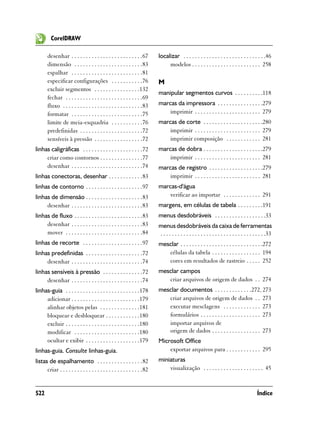 CorelDRAW

       desenhar . . . . . . . . . . . . . . . . . . . . . . . . .67       localizar . . . . . . . . . . . . . . . . . . . . . . . . . . . . .46
       dimensão . . . . . . . . . . . . . . . . . . . . . . . .83              modelos . . . . . . . . . . . . . . . . . . . . . . . . 258
       espalhar . . . . . . . . . . . . . . . . . . . . . . . . .81
       especificar configurações . . . . . . . . . . .76                  M
       excluir segmentos . . . . . . . . . . . . . . . .132
                                                                          manipular segmentos curvos . . . . . . . . . .118
       fechar . . . . . . . . . . . . . . . . . . . . . . . . . . .69
       fluxo . . . . . . . . . . . . . . . . . . . . . . . . . . . .83    marcas da impressora . . . . . . . . . . . . . . . .279
       formatar . . . . . . . . . . . . . . . . . . . . . . . . .75           imprimir . . . . . . . . . . . . . . . . . . . . . . . 279
       limite de meia-esquadria . . . . . . . . . . .76                   marcas de corte . . . . . . . . . . . . . . . . . . . . .280
       predefinidas . . . . . . . . . . . . . . . . . . . . . .72             imprimir . . . . . . . . . . . . . . . . . . . . . . . 279
       sensíveis à pressão . . . . . . . . . . . . . . . . .72                imprimir composição . . . . . . . . . . . . 281
linhas caligráficas . . . . . . . . . . . . . . . . . . . . .72           marcas de dobra . . . . . . . . . . . . . . . . . . . . .279
     criar como contornos . . . . . . . . . . . . . . .77                     imprimir . . . . . . . . . . . . . . . . . . . . . . . 281
     desenhar . . . . . . . . . . . . . . . . . . . . . . . . .74         marcas de registro . . . . . . . . . . . . . . . . . . .279
linhas conectoras, desenhar . . . . . . . . . . . .83                         imprimir . . . . . . . . . . . . . . . . . . . . . . . 281
linhas de contorno . . . . . . . . . . . . . . . . . . . .97              marcas-d'água
linhas de dimensão . . . . . . . . . . . . . . . . . . . .83                  verificar ao importar . . . . . . . . . . . . . 291
     desenhar . . . . . . . . . . . . . . . . . . . . . . . . .83         margens, em células de tabela . . . . . . . . .191
linhas de fluxo . . . . . . . . . . . . . . . . . . . . . . . .83         menus desdobráveis . . . . . . . . . . . . . . . . . .33
     desenhar . . . . . . . . . . . . . . . . . . . . . . . . .83         menus desdobráveis da caixa de ferramentas
     mover . . . . . . . . . . . . . . . . . . . . . . . . . . .84        . . . . . . . . . . . . . . . . . . . . . . . . . . . . . . . . . . . . .33
linhas de recorte . . . . . . . . . . . . . . . . . . . . .97             mesclar . . . . . . . . . . . . . . . . . . . . . . . . . . . . .272
linhas predefinidas . . . . . . . . . . . . . . . . . . . .72                células da tabela . . . . . . . . . . . . . . . . . 194
     desenhar . . . . . . . . . . . . . . . . . . . . . . . . .74            cores em resultados de rastreio . . . . . 252
linhas sensíveis à pressão . . . . . . . . . . . . . .72                  mesclar campos
     desenhar . . . . . . . . . . . . . . . . . . . . . . . . .74            criar arquivos de origem de dados . . 274
linhas-guia . . . . . . . . . . . . . . . . . . . . . . . . . .178        mesclar documentos . . . . . . . . . . . . .272, 273
     adicionar . . . . . . . . . . . . . . . . . . . . . . . .179            criar arquivos de origem de dados . . 273
     alinhar objetos pelas . . . . . . . . . . . . . .181                    executar mesclagens . . . . . . . . . . . . . 273
     bloquear e desbloquear . . . . . . . . . . . .180                       formulários . . . . . . . . . . . . . . . . . . . . . 273
     excluir . . . . . . . . . . . . . . . . . . . . . . . . . .180          importar arquivos de
     modificar . . . . . . . . . . . . . . . . . . . . . . .180              origem de dados . . . . . . . . . . . . . . . . . 273
     ocultar e exibir . . . . . . . . . . . . . . . . . . .179            Microsoft Office
linhas-guia. Consulte linhas-guia.                                            exportar arquivos para . . . . . . . . . . . . 295
listas de espalhamento . . . . . . . . . . . . . . . .82                  miniaturas
      criar . . . . . . . . . . . . . . . . . . . . . . . . . . . . .82       visualização . . . . . . . . . . . . . . . . . . . . . 45



522                                                                                                                                        Índice
 