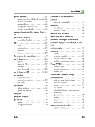 CorelDRAW

paletas de cores . . . . . . . . . . . . . . . . . . . . . 141            pinceladas. Consulte contornos
     criar a partir de resultados de rastreio 254                         planilhas
     criar de documentos . . . . . . . . . . . . . . 146                       importar como tabela . . . . . . . . . . . . .196
     criar de objetos . . . . . . . . . . . . . . . . . . . 145
                                                                          polígonos . . . . . . . . . . . . . . . . . . . . . . . . . . . .59
     criar paletas personalizadas . . . . . . . . 145
                                                                               desenhar . . . . . . . . . . . . . . . . . . . . . . . . .60
     fixas ou personalizadas . . . . . . . . . . . . 143
                                                                               mudar a forma . . . . . . . . . . . . . . . . . . . .61
paletas. Consulte também paletas de cores .
                                                                          ponta de seta, adicionar . . . . . . . . . . . . . . .78
141
                                                                          ponto de ativação (definição) . . . . . . . . .499
paradas de tabulação . . . . . . . . . . . . . . . . . 227
    nas células da tabela . . . . . . . . . . . . . . 193                 pontos de ancoragem. Consulte nós
PDF . . . . . . . . . . . . . . . . . . . . . . . . . . . . . . . . 287   pontos de direção. Consulte alças de con-
   criar . . . . . . . . . . . . . . . . . . . . . . . . . . . . 287      trole
   editar estilos . . . . . . . . . . . . . . . . . . . . . 290           posição, copiar . . . . . . . . . . . . . . . . . . . . . . .98
   publicar . . . . . . . . . . . . . . . . . . . . . . . . 287           posicionar . . . . . . . . . . . . . . . . . . . . . . . . . . .99
   styles . . . . . . . . . . . . . . . . . . . . . . . . . . . 287           objetos . . . . . . . . . . . . . . . . . . . . . . . . . . .99
Percepções dos especialistas . . . . . . . . . . . 22                         texto em caminho . . . . . . . . . . . . . . . .225
perfis de cores . . . . . . . . . . . . . . . . . . . . . . 266               usando coordenadas xy . . . . . . . . . . . .101
     aplicar . . . . . . . . . . . . . . . . . . . . . . 272, 469             utilizar pontos de ancoragem . . . . . . .102
     copiar do CD . . . . . . . . . . . . . . . . . . . . 267             PowerTRACE . . . . . . . . . . . . . . . . . . . . . . .241
     escolher . . . . . . . . . . . . . . . . . . . . . . . . 266            desfazer ações . . . . . . . . . . . . . . . . . . . .244
     fazer download . . . . . . . . . . . . . . . . . . 267                  rastrear bitmaps . . . . . . . . . . . . . . . . . .244
perfis de cores ICC . . . . . . . . . . . . . . 272, 469                     refazer ações . . . . . . . . . . . . . . . . . . . . .250
personalizar                                                              PowerTRACE caixa de diálogo . . . . . . . .245
    paletas de cores de                                                   preenchimentos . . . . . . . . . . . . . . . . . . . . .147
    resultados de rastreio . . . . . . . . . . . . . 252                      aplicar a áreas fora de objetos . . . . . . .154
    pinceladas . . . . . . . . . . . . . . . . . . . . . . . 80               aplicar uniformes . . . . . . . . . . . . . . . . .147
perspectiva . . . . . . . . . . . . . . . . . . . . . . . . . 160             copiar . . . . . . . . . . . . . . . . . . . . . . . . . . .98
    aplicar a efeitos . . . . . . . . . . . . . . . . . . 160                 cor padrão . . . . . . . . . . . . . . . . . . . . . . .156
    aplicar aos objetos . . . . . . . . . . . . . . . . 160                   dégradés. Consulte preenchimentos
                                                                              gradientes
pesquisar . . . . . . . . . . . . . . . . . . . . . . . . . . . . 46
                                                                              gradientes . . . . . . . . . . . . . . . . . . . . . . .148
pesquisar na Ajuda . . . . . . . . . . . . . . . . . . . . 17                 malha . . . . . . . . . . . . . . . . . . . . . . . . . .152
pinceladas . . . . . . . . . . . . . . . . . . . . . . . . . . . 79           remover . . . . . . . . . . . . . . . . . . . . . . . . .156
    aplicar . . . . . . . . . . . . . . . . . . . . . . . . . . . 80          uniformes . . . . . . . . . . . . . . . . . . . . . . .147
    criar personalizadas . . . . . . . . . . . . . . . 80                 preenchimentos de malha . . . . . . . . . . . .152
                                                                              aplicar a objetos . . . . . . . . . . . . . . . . . .153



Index                                                                                                                                   525
 