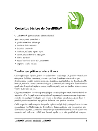 Conceitos básicos do CorelDRAW
O CorelDRAW permite criar e editar desenhos.
Nesta seção, você aprenderá a:
• gráficos vetoriais e bitmaps
• iniciar e abrir desenhos
• localizar conteúdo
• desfazer, refazer e repetir ações
• zoom, enquadramento e rolagem
• salvar desenhos
• fechar desenhos e sair do CorelDRAW
• explorar tarefas básicas


Trabalhar com gráficos vetoriais e bitmaps
Os dois principais tipos de gráfico são os vetoriais e os bitmaps. Os gráficos vetoriais são
compostos de linhas e curvas e gerados a partir de descrições matemáticas que
determinam a posição, o comprimento e a direção na qual as linhas são desenhadas. Os
bitmaps, também conhecidos como imagens por rastreio, são compostos de minúsculos
quadrados denominados pixels; e cada pixel é mapeado para um local na imagem e tem
valores numéricos de cor.
Os gráficos vetoriais são ideais para logotipos e ilustrações por serem independentes de
resolução, além de poderem ser dimensionados para qualquer tamanho ou impressos e
exibidos em qualquer resolução, sem perder os detalhes e a qualidade. Além disso, é
possível produzir contornos aguçados e definidos com gráficos vetoriais.
Os bitmaps são excelentes para fotografias e pinturas digitais já que reproduzem bem as
gradações de cor. Os bitmaps são dependentes da resolução, ou seja, representam um
número fixo de pixels. Ao mesmo tempo em que apresentam uma qualidade boa no seu
tamanho real, podem ser exibidos de forma irregular ou perder qualidade de imagem


CorelDRAW: Conceitos básicos do CorelDRAW                                                 41
 