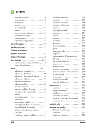 CorelDRAW

       importar planilhas . . . . . . . . . . . . . . . .196                 combinar molduras . . . . . . . . . . . . . . 229
       inserir texto . . . . . . . . . . . . . . . . . . . . .192            converter . . . . . . . . . . . . . . . . . . . . . . . 215
       manipular . . . . . . . . . . . . . . . . . . . . . . .195            converter em tabela . . . . . . . . . . . . . . 184
       margens . . . . . . . . . . . . . . . . . . . . . . . .191            converter tabelas em . . . . . . . . . . . . . 193
       mesclar células . . . . . . . . . . . . . . . . . . .194              copiar . . . . . . . . . . . . . . . . . . . . . . . . . 223
       mover . . . . . . . . . . . . . . . . . . . . . . . . . .185          copiar propriedades . . . . . . . . . . . . . . . 98
       mover-se entre células . . . . . . . . . . . . .187                   deslocar . . . . . . . . . . . . . . . . . . . . . . . . 221
       ordem de tabulação . . . . . . . . . . . . . . .187                   editar . . . . . . . . . . . . . . . . . . . . . . . . . . 215
       redimensionar . . . . . . . . . . . . . . . . . . .190                espaçar . . . . . . . . . . . . . . . . . . . . . . . . 217
       selecionar componentes . . . . . . . . . . .185                       espelhar . . . . . . . . . . . . . . . . . . . . .222, 226
tamanho, copiar . . . . . . . . . . . . . . . . . . . . . .98                formatar . . . . . . . . . . . . . . . . . . . .209, 227
                                                                             formatar códigos . . . . . . . . . . . . . . . . 233
tarefas, principais . . . . . . . . . . . . . . . . . . . . .53
                                                                             girar . . . . . . . . . . . . . . . . . . . . . . . . . . . 221
Tela de boas-vindas . . . . . . . . . . . . . . . . . . .21                  importar e colar . . . . . . . . . . . . . . . . . 212
telas de meio-tom . . . . . . . . . . . . . . . . . . .284                   imprimir . . . . . . . . . . . . . . . . . . . . . . . 270
telas em bitmaps . . . . . . . . . . . . . . . . . . . .239                  inserir códigos de formatação . . . . . . 233
                                                                             kerning . . . . . . . . . . . . . . . . . . . . . . . . 221
terminologia . . . . . . . . . . . . . . . . . . . . . . 16, 27
                                                                             localizar e substituir . . . . . . . . . . . . . 215
    ferramentas de área de trabalho . . . . . .30
                                                                             mover . . . . . . . . . . . . . . . . . . . . . . . . . 223
    janela do aplicativo . . . . . . . . . . . . . . . .28
                                                                             redimensionar . . . . . . . . . . . . . . . . . . 214
texto . . . . . . . . . . . . . . . . . . . . . . . . . . . 209, 215         remover capitulação . . . . . . . . . . . . . . 228
    adicionar a caminho . . . . . . . . . . . . . .224                       remover estilo de circundamento . . . 233
    adicionar a desenhos . . . . . . . . . . . . . .209                      representação . . . . . . . . . . . . . . . . . . . 215
    adicionar a formas predefinidas . . . . . .64                            selecionar . . . . . . . . . . . . . . . . . . . . . . 209
    adicionar a tabelas . . . . . . . . . . . . . . . .192                   separar de caminho . . . . . . . . . . . . . . 227
    adicionar capitulação . . . . . . . . . . . . .228                       vincular a objetos . . . . . . . . . . . . . . . . 231
    adicionar colunas . . . . . . . . . . . . . . . . .228
                                                                       texto artístico . . . . . . . . . . . . . . . . . . . . . . .209
    ajustar a caminho . . . . . . . . . . . . . . . .225
                                                                           adicionar . . . . . . . . . . . . . . . . . . . . . . . 211
    ajustar a moldura de texto . . . . . . . . .228
                                                                           ajustar a caminho . . . . . . . . . . . . . . . 224
    ajustar posição em caminho . . . . . . . .225
                                                                           alinhar . . . . . . . . . . . . . . . . . . . . . . . . . 217
    alinhar . . . . . . . . . . . . . . . . . . . . . . . . .217
                                                                           converter em curvas . . . . . . . . . . . . . . 116
    alterar aparência . . . . . . . . . . . . . . . . .213
                                                                           converter para texto de parágrafo . . . 215
    alterar cor . . . . . . . . . . . . . . . . . . . . . . .214
                                                                           espaçamento . . . . . . . . . . . . . . . . . . . . 217
    alterar estilo padrão . . . . . . . . . . . . . . .213
    alterar propriedades de caracteres . . .214                        texto circular . . . . . . . . . . . . . . . . . . . . . . . .224
    alterar unidade de medida . . . . . . . . .215                     texto de parágrafo . . . . . . . . . . . . . . . . . . .209
    artístico. Consulte texto artístico                                    Consulte também texto
    circundar . . . . . . . . . . . . . . . . . . . . . . .232             adicionar . . . . . . . . . . . . . . . . . . . . . . . 211
    combinar e separar molduras . . . . . . .231                           adicionar colunas . . . . . . . . . . . . . . . . 228


528                                                                                                                                Índice
 
