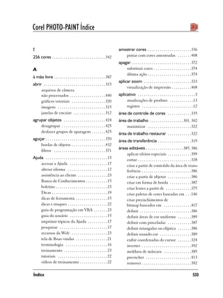 Corel PHOTO-PAINT Índice

!                                                                         amostrar cores . . . . . . . . . . . . . . . . . . . . . .336
256 cores . . . . . . . . . . . . . . . . . . . . . . . . . . . 342          pintar com cores amostradas . . . . . . .408
                                                                          apagar . . . . . . . . . . . . . . . . . . . . . . . . . . . . . .372
A                                                                             substituir cores . . . . . . . . . . . . . . . . . . .374
                                                                              última ação . . . . . . . . . . . . . . . . . . . . . .374
à mão livre . . . . . . . . . . . . . . . . . . . . . . . . . . 387
                                                                          aplicar zoom . . . . . . . . . . . . . . . . . . . . . . . .323
abrir . . . . . . . . . . . . . . . . . . . . . . . . . . . . . . . 315
                                                                               visualização de impressão . . . . . . . . . .468
     arquivos de câmera
     não processados . . . . . . . . . . . . . . . . . . 440              aplicativo . . . . . . . . . . . . . . . . . . . . . . . . . . . . .3
     gráficos vetoriais . . . . . . . . . . . . . . . . . 320                  atualizações de produto . . . . . . . . . . . .13
     imagens . . . . . . . . . . . . . . . . . . . . . . . . 315               registro . . . . . . . . . . . . . . . . . . . . . . . . . .12
     janelas de encaixe . . . . . . . . . . . . . . . . 312               área de controle de cores . . . . . . . . . . . .335
agrupar objetos . . . . . . . . . . . . . . . . . . . . . 424             área de trabalho . . . . . . . . . . . . . . . . . 301, 302
    desagrupar . . . . . . . . . . . . . . . . . . . . . . 425                maximizar . . . . . . . . . . . . . . . . . . . . . .322
    desfazer grupos de aparagem . . . . . . . 425                         área de trabalho restaurar . . . . . . . . . . . .322
aguçar . . . . . . . . . . . . . . . . . . . . . . . . . . . . . . 370    área de transferência . . . . . . . . . . . . . . . . .319
    bordas de objetos . . . . . . . . . . . . . . . . . 432
                                                                          áreas editáveis . . . . . . . . . . . . . . . . . . .385, 386
    filtros . . . . . . . . . . . . . . . . . . . . . . . . . . 371
                                                                              aplicar efeitos especiais . . . . . . . . . . . .399
Ajuda . . . . . . . . . . . . . . . . . . . . . . . . . . . . . . . 15        cortar . . . . . . . . . . . . . . . . . . . . . . . . . . .328
    acessar a Ajuda . . . . . . . . . . . . . . . . . . . 17                  criar a partir de conteúdo da área de trans-
    alterar idioma . . . . . . . . . . . . . . . . . . . . 12                 ferência . . . . . . . . . . . . . . . . . . . . . . . . .386
    assistência ao cliente . . . . . . . . . . . . . . . 23                   criar a partir de objetos . . . . . . . . . . . .386
    Banco de Conhecimentos . . . . . . . . . . . 15                           criar em forma de borda . . . . . . . . . . .387
    boletins . . . . . . . . . . . . . . . . . . . . . . . . . . 23           criar lentes a partir de . . . . . . . . . . . . .375
    Dicas . . . . . . . . . . . . . . . . . . . . . . . . . . . . 19          criar paletas de cores baseadas em . . .146
    dicas de ferramenta . . . . . . . . . . . . . . . . 15                    criar preenchimentos de
    dicas e truques . . . . . . . . . . . . . . . . . . . . 22                bitmap baseados em . . . . . . . . . . . . . .417
    guia de programação em VBA . . . . . . . 23                               definir . . . . . . . . . . . . . . . . . . . . . . . . . .386
    guia do usuário . . . . . . . . . . . . . . . . . . . 15                  definir áreas de cor uniforme . . . . . . .389
    imprimir tópicos da Ajuda . . . . . . . . . . 17                          definir com pinceladas . . . . . . . . . . . .387
    pesquisar . . . . . . . . . . . . . . . . . . . . . . . . 17              definir retangular ou elíptica . . . . . . .386
    recursos da Web . . . . . . . . . . . . . . . . . . 23                    definir usando cor . . . . . . . . . . . . . . . .389
    tela de Boas-vindas . . . . . . . . . . . . . . . . 21                    exibir coordenadas do cursor . . . . . . .324
    terminologia . . . . . . . . . . . . . . . . . . . . . 16                 inverter . . . . . . . . . . . . . . . . . . . . . . . . .392
    treinamento . . . . . . . . . . . . . . . . . . . . . . 23                moldura de máscara . . . . . . . . . . . . . .385
    tutoriais . . . . . . . . . . . . . . . . . . . . . . . . . 22            preencher . . . . . . . . . . . . . . . . . . . . . . .413
    vídeos de treinamento . . . . . . . . . . . . . . 22                      remover . . . . . . . . . . . . . . . . . . . . . . . . .392

Índice                                                                                                                                     533
 