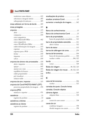 Corel PHOTO-PAINT

       renderizar como objetos . . . . . . . . . . .423               atualizações de produto . . . . . . . . . . . . . . .13
       selecionar a imagem inteira . . . . . . . .387                 atualizar produtos Corel . . . . . . . . . . . . . . .13
       sobreposição de máscara . . . . . . . . . . .385
                                                                      aumentar a resolução de imagens . . . . . .362
áreas editáveis em forma de borda . . . .387
áreas protegidas . . . . . . . . . . . . . . . . . . . . .385         B
arquivos . . . . . . . . . . . . . . . . . . . . . . . . . . . .315   Banco de conhecimentos . . . . . . . . . . . . . .15
    abrir . . . . . . . . . . . . . . . . . . . . . . . . . . .315
                                                                      Banco de conhecimentos Corel . . . . . . . .15
    compactar . . . . . . . . . . . . . . . . . . . . . . .459
    criar compatíveis                                                 barra de propriedades . . . . . . . . . . . . . . . .311
    com o Microsoft Office . . . . . . . . . . . .462                     barra de propriedades estendida . . . . 312
    criar compatíveis                                                 barra de propriedades estendida . . . . . .311
    com o WordPerfect Office . . . . . . . . .462                         abrir e fechar . . . . . . . . . . . . . . . . . . . 312
    exibir informações da imagem . . . . . .313                       barra de status . . . . . . . . . . . . . . . . . . . . . .313
    exportar . . . . . . . . . . . . . . . . . . . . . . . .461
    exportar para a Web . . . . . . . . . . . . . .451                barras de calibragem de cores . . . . . . . . .279
    fechar . . . . . . . . . . . . . . . . . . . . . . . . . .459     barras de ferramentas . . . . . . . . . . . . . . . .304
    importar . . . . . . . . . . . . . . . . . . . . . . . .317           barra de ferramentas padrão . . . . . . . 304
    salvar . . . . . . . . . . . . . . . . . . . . . . . . . . .459       ocultar e exibir . . . . . . . . . . . . . . .306, 322
arquivos de câmera não processados . .439                             borda . . . . . . . . . . . . . . . . . . . . . . . . . . . . . .364
    abrir e importar . . . . . . . . . . . . . . . . . .440               cortar . . . . . . . . . . . . . . . . . . . . . . . . . . 328
    aguçar . . . . . . . . . . . . . . . . . . . . . . . . . .447     Botão de rolagem . . . . . . . . . . . . .48, 322, 323
    ajustar cor e tom . . . . . . . . . . . . . . . . .443
                                                                      Botão de rolagem do mouse . . .48, 322, 323
    equilíbrio de branco . . . . . . . . . . . . . .443
    exibir propriedades . . . . . . . . . . . . . . .448              brilho . . . . . . . . . . . . . . . . . . . . . . . . . . . . . . .348
    pré-visualizar . . . . . . . . . . . . . . . . . . . .448
    reduzir ruído . . . . . . . . . . . . . . . . . . . .447          C
arquivos de som, importar . . . . . . . . . . . .315                  caixa de ferramentas . . . . . . . . . . . . . . . . .306
                                                                           ocultar . . . . . . . . . . . . . . . . . . . . . . . . . 322
arquivos do Corel PHOTO-PAINT (CPT)
    preservar propriedades da imagem . .459                           camadas de ajuste. Consulte lentes
arquivos JPEG                                                         camadas. Consulte objetos
    otimizar e exportar . . . . . . . . . . . . . . .451              câmeras digitais . . . . . . . . . . . . . . . . . . . . . .315
assistência . . . . . . . . . . . . . . . . . . . . . . . . . . .23      adquirir fotos . . . . . . . . . . . . . . . . . . . 318
     registro do produto . . . . . . . . . . . . . . . .12            canais
assistência a clientes . . . . . . . . . . . . . . . . . .23              canais de cores exatas . . . . . . . . . . . . 338
assistência ao cliente                                                canais de cor
     registro do produto . . . . . . . . . . . . . . . .12                combinar imagens . . . . . . . . . . . . . . . 358
                                                                          dividir imagens em canais . . . . . . . . . 358


534                                                                                                                                  Index
 