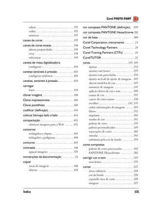Corel PHOTO-PAINT

       editar . . . . . . . . . . . . . . . . . . . . . . . . . . . 357   cor composta PANTONE (definição), .479
       exibir . . . . . . . . . . . . . . . . . . . . . . . . . . . 357   cor composta PANTONE Hexachrome 282
       misturar . . . . . . . . . . . . . . . . . . . . . . . . 357
                                                                          cor de base . . . . . . . . . . . . . . . . . . . . . . . . .389
canais de cores . . . . . . . . . . . . . . . . . . . . . . 357
                                                                          Corel Corporation, treinamento . . . . . . .23
canais de cores exatas . . . . . . . . . . . . . . . . 338
                                                                          Corel Technology Partners . . . . . . . . . . . .24
    alterar propriedades . . . . . . . . . . . . . . 339
    criar . . . . . . . . . . . . . . . . . . . . . . . . . . . . 338     Corel Training Partners (CTPs) . . . . . . . .24
    selecionar . . . . . . . . . . . . . . . . . . . . . . . 339          CorelTUTOR . . . . . . . . . . . . . . . . . . . . . . . .21
caneta de mesa digitalizadora                                             cores . . . . . . . . . . . . . . . . . . . . . . . . . . .335, 345
    configurar . . . . . . . . . . . . . . . . . . . . . . . 410              ajustar . . . . . . . . . . . . . . . . . . . . . . . . . .352
canetas sensíveis à pressão . . . . . . . . . . . 410                         ajustar com lentes . . . . . . . . . . . . . . . .375
    configurar atributos . . . . . . . . . . . . . . . 410                    ajustar com pinceladas . . . . . . . . . . . .354
                                                                              ajustar no Lab de ajuste de imagem .345
canetas, sensíveis à pressão . . . . . . . . . . . 410
                                                                              alterar modelos de cor . . . . . . . . . . . . .325
carregar                                                                      amostrar de imagens . . . . . . . . . . . . . .143
    fotos . . . . . . . . . . . . . . . . . . . . . . . . . . . 318           aplicar efeitos de cor e tom . . . . . . . . .399
clonar imagens . . . . . . . . . . . . . . . . . . . . . . 368                canais de cor . . . . . . . . . . . . . . . . . . . . .357
Clone impressionista . . . . . . . . . . . . . . . . . 369                    canais de cores exatas . . . . . . . . . . . . .338
                                                                              escolher . . . . . . . . . . . . . . . . . . . . .141, 335
Clone pontilhista . . . . . . . . . . . . . . . . . . . . 369
                                                                              exibir informações da imagem . . . . . .324
codificar (definição) . . . . . . . . . . . . . . . . . . 476                 filtros . . . . . . . . . . . . . . . . . . . . . . . . . . .352
colocar bitmaps lado a lado . . . . . . . . . . . 416                         imprimir . . . . . . . . . . . . . . . . . . . . . . . .282
compactação . . . . . . . . . . . . . . . . . . . . . . . . 451               modos de cor . . . . . . . . . . . . . . . . . . . .341
   otimizar imagens para a Web . . . . . . 451                                paletas de cores . . . . . . . . . . . . . . . . . .335
                                                                              paletas personalizadas . . . . . . . . . . . . .145
contornar
                                                                              separações de cores . . . . . . . . . . . . . . .282
    retângulos e elipses . . . . . . . . . . . . . . . 403
                                                                              simular . . . . . . . . . . . . . . . . . . . . . . . . .343
    triângulos e polígonos . . . . . . . . . . . . . 404
                                                                              substituir pela cor de fundo . . . . . . . .374
contorno . . . . . . . . . . . . . . . . . . . . . . . . . . . 403
                                                                          cores compostas
contraste . . . . . . . . . . . . . . . . . . . . . . . . . . . 348           paletas de cores processadas . . . . . . . .342
    aguçar imagens . . . . . . . . . . . . . . . . . . 370                    PANTONE Hexachrome . . . . . . . . .282
convenções da documentação . . . . . . . . . 16                           corrigir cor e tom . . . . . . . . . . . . . . . . . . .345
copiar                                                                         usar lentes . . . . . . . . . . . . . . . . . . . . . . .375
    áreas de imagem . . . . . . . . . . . . . . . . . 368                 cortar . . . . . . . . . . . . . . . . . . . . . . . . . . . . . .327
    objetos . . . . . . . . . . . . . . . . . . . . . . . . . 424             áreas editáveis . . . . . . . . . . . . . . . . . . .328
                                                                              cor da borda . . . . . . . . . . . . . . . . . . . . .328
                                                                              expandir área de corte . . . . . . . . . . . . .328
                                                                              imagens . . . . . . . . . . . . . . . . . . . . . . . .327

Índice                                                                                                                                    535
 