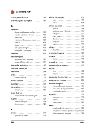 Corel PHOTO-PAINT

criar a partir de texto . . . . . . . . . . . . . . . .386                efeitos de ativação . . . . . . . . . . . . . . . . . . .453
criar retangular ou elíptica . . . . . . . . . . . .386                        criar . . . . . . . . . . . . . . . . . . . . . . . . . . . 455
                                                                               editar . . . . . . . . . . . . . . . . . . . . . . . . . . 454
D                                                                         efeitos especiais . . . . . . . . . . . . . . . . . . . . .397
                                                                               aplicar . . . . . . . . . . . . . . . . . . . . . . . . . 398
desenhar
                                                                               aplicar a áreas editáveis . . . . . . . . . . . 399
    alterar unidades de medida . . . . . . . .325
                                                                               categorias . . . . . . . . . . . . . . . . . . . . . . 397
    canetas sensíveis à pressão . . . . . . . . .410
                                                                               cor e tom . . . . . . . . . . . . . . . . . . . . . . . 399
    contornos . . . . . . . . . . . . . . . . . . . . . . .403
                                                                               dissolver . . . . . . . . . . . . . . . . . . . . . . . 398
    exibir coordenadas do cursor . . . . . . .324
                                                                               plug-ins . . . . . . . . . . . . . . . . . . . . . . . . 400
    formas . . . . . . . . . . . . . . . . . . . . . . . . . .403
                                                                               repetir . . . . . . . . . . . . . . . . . . . . . . . . . 398
    linhas . . . . . . . . . . . . . . . . . . . . . . . . . .405
    retângulos e elipses . . . . . . . . . . . . . . .403                 elipses . . . . . . . . . . . . . . . . . . . . . . . . . . . . . .403
    triângulos e polígonos . . . . . . . . . . . . .404                        desenhar . . . . . . . . . . . . . . . . . . . . . . . 403
desenho . . . . . . . . . . . . . . . . . . . . . . . . . . . .403        endireitar imagens . . . . . . . . . . . . . . . . . . .328
desfazer ações                                                            enevoar . . . . . . . . . . . . . . . . . . . . . . . . . . . .431
    apagar áreas da imagem . . . . . . . . . . .372                           objetos . . . . . . . . . . . . . . . . . . . . . . . . . 433
    apagar última ação . . . . . . . . . . . . . . .374                   enquadrar . . . . . . . . . . . . . . . . . . . . . . . . . . .321
desinstalar aplicativos . . . . . . . . . . . . . . . . .10               esbater orla de objetos . . . . . . . . . . . . . . .432
destaque (definição) . . . . . . . . . . . . . . . . .480                 escalar
destaques . . . . . . . . . . . . . . . . . . . . . . . . . . .348            girar . . . . . . . . . . . . . . . . . . . . . . . . . . . 427
                                                                              objetos . . . . . . . . . . . . . . . . . . . . . . . . . 430
Dicas . . . . . . . . . . . . . . . . . . . . . . . . . . . . . . . .19
    exibir e ocultar . . . . . . . . . . . . . . . . . . . .20            escalas de densitômetro . . . . . . . . . . . . . .279
dicas e truques . . . . . . . . . . . . . . . . . . . . 22, 23            espaço entre colunas . . . . . . . . . . . . . . . . .279
digitalizar . . . . . . . . . . . . . . . . . . . . . . . . . . .318      espalhar imagens . . . . . . . . . . . . . . . . . . . .409
                                                                              carregar listas de imagens . . . . . . . . . 409
dimensões . . . . . . . . . . . . . . . . . . . . . . . . . .361
                                                                              criar listas de espalhamento . . . . . . . 410
    alterar . . . . . . . . . . . . . . . . . . . . . . . . . .361
                                                                              escolher imagens . . . . . . . . . . . . . . . . 409
disco de troca
                                                                          espelhar . . . . . . . . . . . . . . . . . . . . . . . . . . . .331
     exibir informações da imagem . . . . . .313
                                                                              imagens . . . . . . . . . . . . . . . . . . . . . . . . 331
duplicar . . . . . . . . . . . . . . . . . . . . . . . . . . . .320           objetos . . . . . . . . . . . . . . . . . . . . . . . . . 427
    áreas de imagem . . . . . . . . . . . . . . . . .368                      pinceladas . . . . . . . . . . . . . . . . . . . . . . 410
    objetos . . . . . . . . . . . . . . . . . . . . . . . . . .424
                                                                          exibir . . . . . . . . . . . . . . . . . . . . . . . . . . . . . . .321
                                                                               coordenadas do cursor . . . . . . . . . . . . 324
E                                                                              imagens no Lab de ajuste de imagem 351
efeitos . . . . . . . . . . . . . . . . . . . . . . . . . . . . . .397         informações da imagem . . . . . . . . . . 324
     aplicar com lentes . . . . . . . . . . . . . . . .375


536                                                                                                                                      Index
 