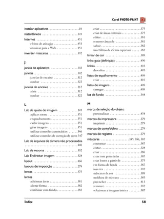 Corel PHOTO-PAINT

instalar aplicativos . . . . . . . . . . . . . . . . . . . . 10                      criar . . . . . . . . . . . . . . . . . . . . . . . . . . . .375
instantâneos . . . . . . . . . . . . . . . . . . . . . . . . 345                     criar de áreas editáveis . . . . . . . . . . . . .375
                                                                                     editar . . . . . . . . . . . . . . . . . . . . . . . . . . .381
Internet . . . . . . . . . . . . . . . . . . . . . . . . . . . . 451
                                                                                     remover áreas de . . . . . . . . . . . . . . . . .381
     efeitos de ativação . . . . . . . . . . . . . . . . 453
                                                                                     salvar . . . . . . . . . . . . . . . . . . . . . . . . . . .382
     otimizar para a Web . . . . . . . . . . . . . . 451
                                                                                     usar filtros de efeitos especiais . . . . . .382
inverter máscaras . . . . . . . . . . . . . . . . . . . . 392
                                                                              limiar de cor . . . . . . . . . . . . . . . . . . . . . . . .389
                                                                              linha-guia (definição) . . . . . . . . . . . . . . . . .490
J
                                                                              linhas . . . . . . . . . . . . . . . . . . . . . . . . . . . . . . .403
janela do aplicativo . . . . . . . . . . . . . . . . . . 302
                                                                                   desenhar . . . . . . . . . . . . . . . . . . . . . . . .405
janelas . . . . . . . . . . . . . . . . . . . . . . . . . . . . . . 302
                                                                              listas de espalhamento . . . . . . . . . . . . . . .409
     janelas de encaixe . . . . . . . . . . . . . . . . 312
                                                                                    criar . . . . . . . . . . . . . . . . . . . . . . . . . . . .410
     ocultar . . . . . . . . . . . . . . . . . . . . . . . . . 322
                                                                              listas de imagens . . . . . . . . . . . . . . . . . . . . .409
janelas de encaixe . . . . . . . . . . . . . . . . . . . 312
                                                                                    carregar . . . . . . . . . . . . . . . . . . . . . . . . .409
     abrir . . . . . . . . . . . . . . . . . . . . . . . . . . . 312
     ocultar . . . . . . . . . . . . . . . . . . . . . . . . . 322            luz de fundo . . . . . . . . . . . . . . . . . . . . . . . .348


L                                                                             M
Lab de ajuste de imagem . . . . . . . . . . . . . 345                         marca de seleção do objeto
    aplicar zoom . . . . . . . . . . . . . . . . . . . . 351                      personalizar . . . . . . . . . . . . . . . . . . . . .434
    enquadramento . . . . . . . . . . . . . . . . . . 351                     marcas da impressora . . . . . . . . . . . . . . . .279
    exibir imagens . . . . . . . . . . . . . . . . . . . 351                      imprimir . . . . . . . . . . . . . . . . . . . . . . . .279
    girar imagens . . . . . . . . . . . . . . . . . . . . 351                 marcas de corte/dobra . . . . . . . . . . . . . . .279
    utilizar controles automáticos . . . . . . 346
                                                                              marcas de registro . . . . . . . . . . . . . . . . . . .279
    utilizar controles de correção de cores 347
                                                                              máscaras . . . . . . . . . . . . . . . . . . . 385, 386, 387
Lab de arquivos de câmera não processados
. . . . . . . . . . . . . . . . . . . . . . . . . . . . . . . . . . . . 440       contornar . . . . . . . . . . . . . . . . . . . . . . .387
                                                                                  cortar . . . . . . . . . . . . . . . . . . . . . . . . . . .328
Lab de recorte . . . . . . . . . . . . . . . . . . . . . . 392                    criar . . . . . . . . . . . . . . . . . . . . . . . . . . . .386
Lab Endireitar imagem . . . . . . . . . . . . . . . 328                           criar com pinceladas . . . . . . . . . . . . . .387
layout . . . . . . . . . . . . . . . . . . . . . . . . . . . . . . 466            criar lentes a partir de . . . . . . . . . . . . .375
                                                                                  em forma de borda . . . . . . . . . . . . . . .387
layouts de imposição . . . . . . . . . . . . . . . . . 279
                                                                                  inverter . . . . . . . . . . . . . . . . . . . . . . . . .392
lenses . . . . . . . . . . . . . . . . . . . . . . . . . . . . . . 375            máscaras de cor . . . . . . . . . . . . . . . . . .389
lentes                                                                            moldura de máscara . . . . . . . . . . . . . .385
     adicionar áreas . . . . . . . . . . . . . . . . . . . 381                    preencher . . . . . . . . . . . . . . . . . . . . . . .413
     alterar forma . . . . . . . . . . . . . . . . . . . . 382                    remover . . . . . . . . . . . . . . . . . . . . . . . . .392
     combinar com fundo . . . . . . . . . . . . . . 382                           selecionar a imagem inteira . . . . . . . .387


Índice                                                                                                                                           541
 