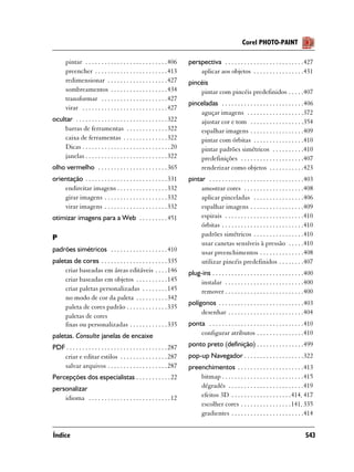 Corel PHOTO-PAINT

       pintar . . . . . . . . . . . . . . . . . . . . . . . . . . 406     perspectiva . . . . . . . . . . . . . . . . . . . . . . . . .427
       preencher . . . . . . . . . . . . . . . . . . . . . . . 413            aplicar aos objetos . . . . . . . . . . . . . . . .431
       redimensionar . . . . . . . . . . . . . . . . . . . 427            pincéis
       sombreamentos . . . . . . . . . . . . . . . . . . 434                  pintar com pincéis predefinidos . . . . .407
       transformar . . . . . . . . . . . . . . . . . . . . . 427
                                                                          pinceladas . . . . . . . . . . . . . . . . . . . . . . . . . .406
       virar . . . . . . . . . . . . . . . . . . . . . . . . . . . 427
                                                                              aguçar imagens . . . . . . . . . . . . . . . . . .372
ocultar . . . . . . . . . . . . . . . . . . . . . . . . . . . . . 322         ajustar cor e tom . . . . . . . . . . . . . . . . .354
    barras de ferramentas . . . . . . . . . . . . . 322                       espalhar imagens . . . . . . . . . . . . . . . . .409
    caixa de ferramentas . . . . . . . . . . . . . . 322                      pintar com órbitas . . . . . . . . . . . . . . . .410
    Dicas . . . . . . . . . . . . . . . . . . . . . . . . . . . . 20          pintar padrões simétricos . . . . . . . . . .410
    janelas . . . . . . . . . . . . . . . . . . . . . . . . . . 322           predefinições . . . . . . . . . . . . . . . . . . . .407
olho vermelho . . . . . . . . . . . . . . . . . . . . . . 365                 renderizar como objetos . . . . . . . . . . .423
orientação . . . . . . . . . . . . . . . . . . . . . . . . . . 331        pintar . . . . . . . . . . . . . . . . . . . . . . . . . . . . . .403
    endireitar imagens . . . . . . . . . . . . . . . . 332                     amostrar cores . . . . . . . . . . . . . . . . . . .408
    girar imagens . . . . . . . . . . . . . . . . . . . . 332                  aplicar pinceladas . . . . . . . . . . . . . . . .406
    virar imagens . . . . . . . . . . . . . . . . . . . . 332                  espalhar imagens . . . . . . . . . . . . . . . . .409
otimizar imagens para a Web . . . . . . . . . 451                              espirais . . . . . . . . . . . . . . . . . . . . . . . . .410
                                                                               órbitas . . . . . . . . . . . . . . . . . . . . . . . . . .410
                                                                               padrões simétricos . . . . . . . . . . . . . . . .410
P
                                                                               usar canetas sensíveis à pressão . . . . .410
padrões simétricos . . . . . . . . . . . . . . . . . . 410                     usar preenchimentos . . . . . . . . . . . . . .408
paletas de cores . . . . . . . . . . . . . . . . . . . . . 335                 utilizar pincéis predefinidos . . . . . . . .407
     criar baseadas em áreas editáveis . . . . 146                        plug-ins . . . . . . . . . . . . . . . . . . . . . . . . . . . . .400
     criar baseadas em objetos . . . . . . . . . . 145                        instalar . . . . . . . . . . . . . . . . . . . . . . . . .400
     criar paletas personalizadas . . . . . . . . 145                         remover . . . . . . . . . . . . . . . . . . . . . . . . .400
     no modo de cor da paleta . . . . . . . . . . 342
                                                                          polígonos . . . . . . . . . . . . . . . . . . . . . . . . . . .403
     paleta de cores padrão . . . . . . . . . . . . . 335
                                                                               desenhar . . . . . . . . . . . . . . . . . . . . . . . .404
     paletas de cores
     fixas ou personalizadas . . . . . . . . . . . . 335                  ponta . . . . . . . . . . . . . . . . . . . . . . . . . . . . . .410
paletas. Consulte janelas de encaixe                                          configurar atributos . . . . . . . . . . . . . . .410

PDF . . . . . . . . . . . . . . . . . . . . . . . . . . . . . . . . 287   ponto preto (definição) . . . . . . . . . . . . . . .499
   criar e editar estilos . . . . . . . . . . . . . . . 287               pop-up Navegador . . . . . . . . . . . . . . . . . . .322
   salvar arquivos . . . . . . . . . . . . . . . . . . . 287              preenchimentos . . . . . . . . . . . . . . . . . . . . .413
Percepções dos especialistas . . . . . . . . . . . 22                         bitmap . . . . . . . . . . . . . . . . . . . . . . . . . .415
personalizar                                                                  dégradés . . . . . . . . . . . . . . . . . . . . . . . .419
    idioma . . . . . . . . . . . . . . . . . . . . . . . . . . 12             efeitos 3D . . . . . . . . . . . . . . . . . . .414, 417
                                                                              escolher cores . . . . . . . . . . . . . . . .141, 335
                                                                              gradientes . . . . . . . . . . . . . . . . . . . . . . .414


Índice                                                                                                                                    543
 