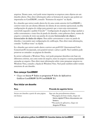 arquivos. Nesses casos, você pode tentar importar os arquivos como objetos em um
desenho aberto. Para obter informações sobre os formatos de arquivo que podem ser
importados no CorelDRAW, consulte “Formatos de arquivo” na Ajuda.
Se o desenho que estiver sendo aberto for de uma versão anterior do CorelDRAW e
contiver texto em um idioma diferente do idioma de seu sistema operacional, escolha
configurações de página de código para garantir que o texto seja corretamente
convertido segundo o padrão Unicode™. Configurações de página de código ajudam a
exibir corretamente o texto fora da janela de desenho, como palavras-chave, nomes de
arquivo e entradas de texto nas janelas de encaixe Gerenciador do objeto e
Gerenciador de dados do objeto. Para exibir corretamente o texto na janela de
desenho, é necessário usar configurações de codificação. Para obter mais informações,
consulte “Codificar texto” na Ajuda.
Se o desenho que estiver sendo aberto contiver um perfil ICC (International Color
Consortium®) incorporado, será possível extrair e salvar o perfil. Você também pode
preservar as camadas e as páginas do desenho.
Se estiver utilizando o Windows Vista, você pode pesquisar desenhos com base em
diferentes critérios, tais como nome do arquivo, texto no arquivo e outras propriedades
anexadas ao arquivo. Para obter mais informações sobre como pesquisar arquivos no
Windows Vista, consulte a Ajuda do Windows Vista. Você pode também exibir versões
anteriores de um desenho.

Para começar CorelDRAW
• Clique em Iniciar Todos os programas Suíte de Aplicativos
  Gráficos CorelDRAW X4 CorelDRAW X4.

Para iniciar um desenho
Para                                        Proceda da seguinte forma

Iniciar um desenho a partir de uma página   Siga um dos procedimentos abaixo:
em branco                                      •Na página de boas-vindas, clique em
                                                 Início rápido Novo documento em
                                                 branco.
                                               •Na janela do aplicativo, clique em
                                                 Arquivo Novo.




Suíte de aplicativos gráficos CorelDRAW X4: Conceitos básicos do CorelDRAW            43
 