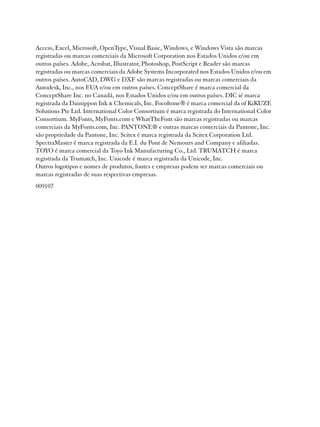 Access, Excel, Microsoft, OpenType, Visual Basic, Windows, e Windows Vista são marcas
registradas ou marcas comerciais da Microsoft Corporation nos Estados Unidos e/ou em
outros países. Adobe, Acrobat, Illustrator, Photoshop, PostScript e Reader são marcas
registradas ou marcas comerciais da Adobe Systems Incorporated nos Estados Unidos e/ou em
outros países. AutoCAD, DWG e DXF são marcas registradas ou marcas comerciais da
Autodesk, Inc., nos EUA e/ou em outros países. ConceptShare é marca comercial da
ConceptShare Inc. no Canadá, nos Estados Unidos e/ou em outros países. DIC ié marca
registrada da Dainippon Ink & Chemicals, Inc. Focoltone® é marca comercial da of KiKUZE
Solutions Pte Ltd. International Color Consortium é marca registrada do International Color
Consortium. MyFonts, MyFonts.com e WhatTheFont são marcas registradas ou marcas
comerciais da MyFonts.com, Inc. PANTONE® e outras marcas comerciais da Pantone, Inc.
são propriedade da Pantone, Inc. Scitex é marca registrada da Scitex Corporation Ltd.
SpectraMaster é marca registrada da E.I. du Pont de Nemours and Company e afiliadas.
TOYO é marca comercial da Toyo Ink Manufacturing Co., Ltd. TRUMATCH é marca
registrada da Trumatch, Inc. Unicode é marca registrada da Unicode, Inc.
Outros logotipos e nomes de produtos, fontes e empresas podem ser marcas comerciais ou
marcas registradas de suas respectivas empresas.
009107
 