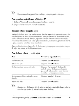 Para procurar imagens on-line, você deve estar conectado à Internet.

Para pesquisar conteúdo com o Windows XP
1 Utilize o Windows Desktop Search para localizar o arquivo.
2 Clique e arraste o arquivo para o CorelDRAW.


Desfazer, refazer e repetir ações
Você pode desfazer ações executadas em um desenho, a partir da ação mais recente. Se
você não gostar do resultado de desfazer uma ação, pode refazê-la. Revertendo para a
última versão salva de um desenho, é possível também remover uma ou mais ações. É
possível repetir determinadas ações aplicadas a objetos, como esticar, preencher, mover
e girar, para criar um efeito visual mais forte.
A personalização das configurações de desfazer permite aumentar ou reduzir o número
de ações que podem ser desfeitas ou refeitas.

Para desfazer, refazer e repetir ações
Para                                        Proceda da seguinte forma

Desfazer uma ação                           Clique em Editar    Desfazer.

Refazer uma ação                            Clique em Editar    Refazer.

Desfazer ou refazer uma série de ações      Clique em Ferramentas Desfazer. Na
                                            janela de encaixe Desfazer, escolha a ação
                                            que precede todas as ações a serem desfeitas
                                            ou escolha a última ação a ser refeita.

Reverter para a última versão salva de um   Clique em Arquivo     Reverter.
desenho

Repetir uma ação                            Clique em Editar    Repetir.


         Quando você desfaz uma série de ações na janela de encaixe Desfazer, todas as
         ações listadas abaixo da ação selecionada são desfeitas.



Suíte de aplicativos gráficos CorelDRAW X4: Conceitos básicos do CorelDRAW                 47
 