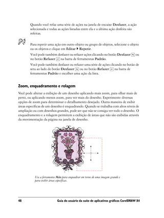 Quando você refaz uma série de ações na janela de encaixe Desfazer, a ação
        selecionada e todas as ações listadas entre ela e a última ação desfeita são
        refeitas.


        Para repetir uma ação em outro objeto ou grupo de objetos, selecione o objeto
        ou os objetos e clique em Editar Repetir.
        Você pode também desfazer ou refazer ações clicando no botão Desfazer        ou
        no botão Refazer na barra de ferramentas Padrão.
        Você pode também desfazer ou refazer uma série de ações clicando no botão de
        seta ao lado do botão Desfazer ou no botão Refazer na barra de
        ferramentas Padrão e escolher uma ação da lista.


Zoom, enquadramento e rolagem
Você pode alterar a exibição de um desenho aplicando mais zoom, para olhar mais de
perto, ou aplicando menos zoom, para ver mais do desenho. Experimente diversas
opções de zoom para determinar o detalhamento desejado. Outra maneira de exibir
áreas específicas de um desenho é enquadrando. Quando se trabalha com altos níveis de
ampliação ou com desenhos grandes, pode ser que não se consiga ver todo o desenho. O
enquadramento e a rolagem permitem a exibição de áreas que não são exibidas através
da movimentação da página na janela de desenho.




           Use a ferramenta Mão para enquadrar em torno de uma imagem grande e
           para exibir áreas específicas.




48                          Guia do usuário da suíte de aplicativos gráficos CorelDRAW X4
 